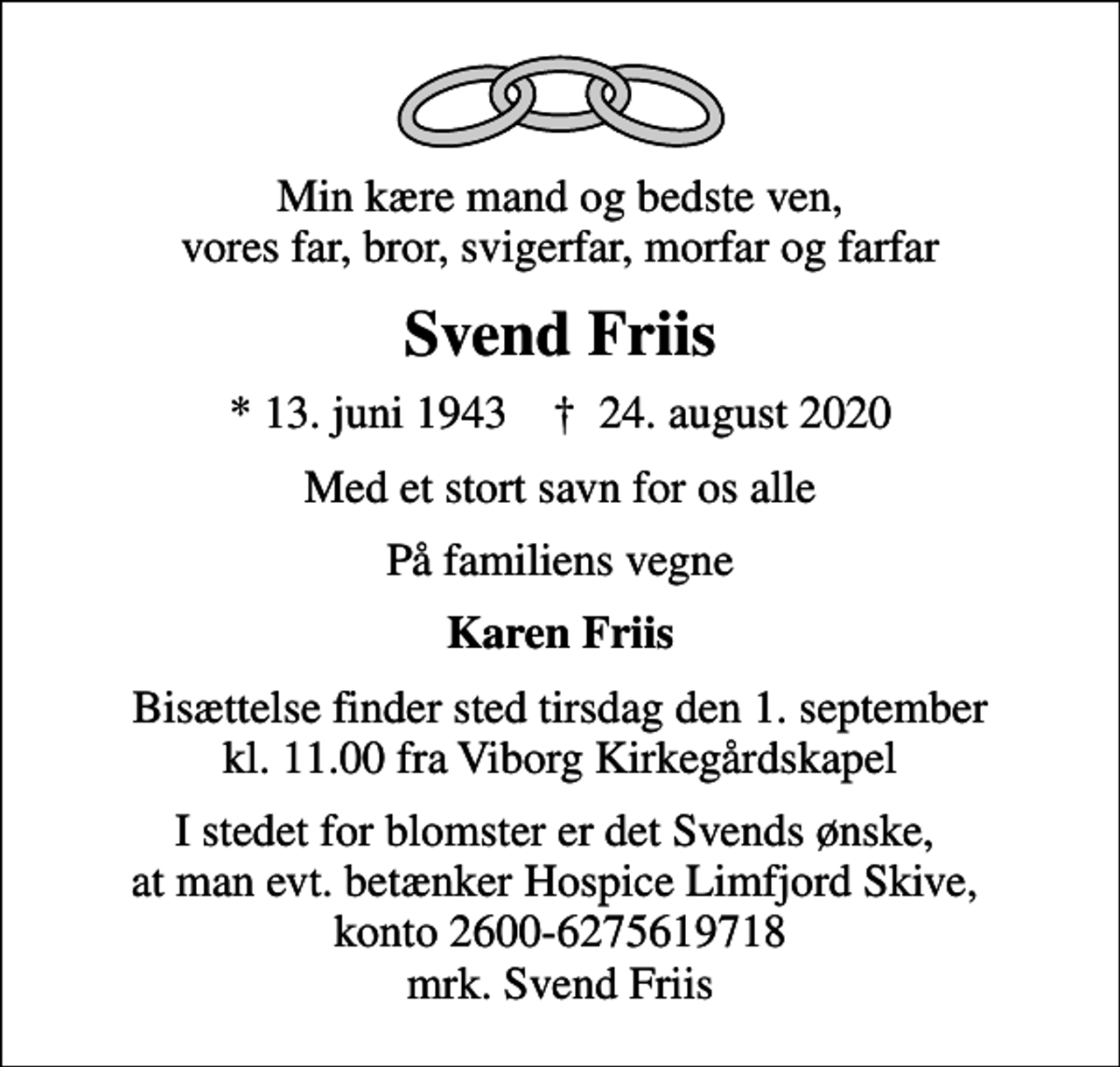 <p>Min kære mand og bedste ven, vores far, bror, svigerfar, morfar og farfar<br />Svend Friis<br />* 13. juni 1943 ✝ 24. august 2020<br />Med et stort savn for os alle<br />På familiens vegne<br />Karen Friis<br />Bisættelse finder sted tirsdag den 1. september kl. 11.00 fra Viborg Kirkegårdskapel<br />I stedet for blomster er det Svends ønske, at man evt. betænker Hospice Limfjord Skive, konto 2600-6275619718 mrk. Svend Friis</p>