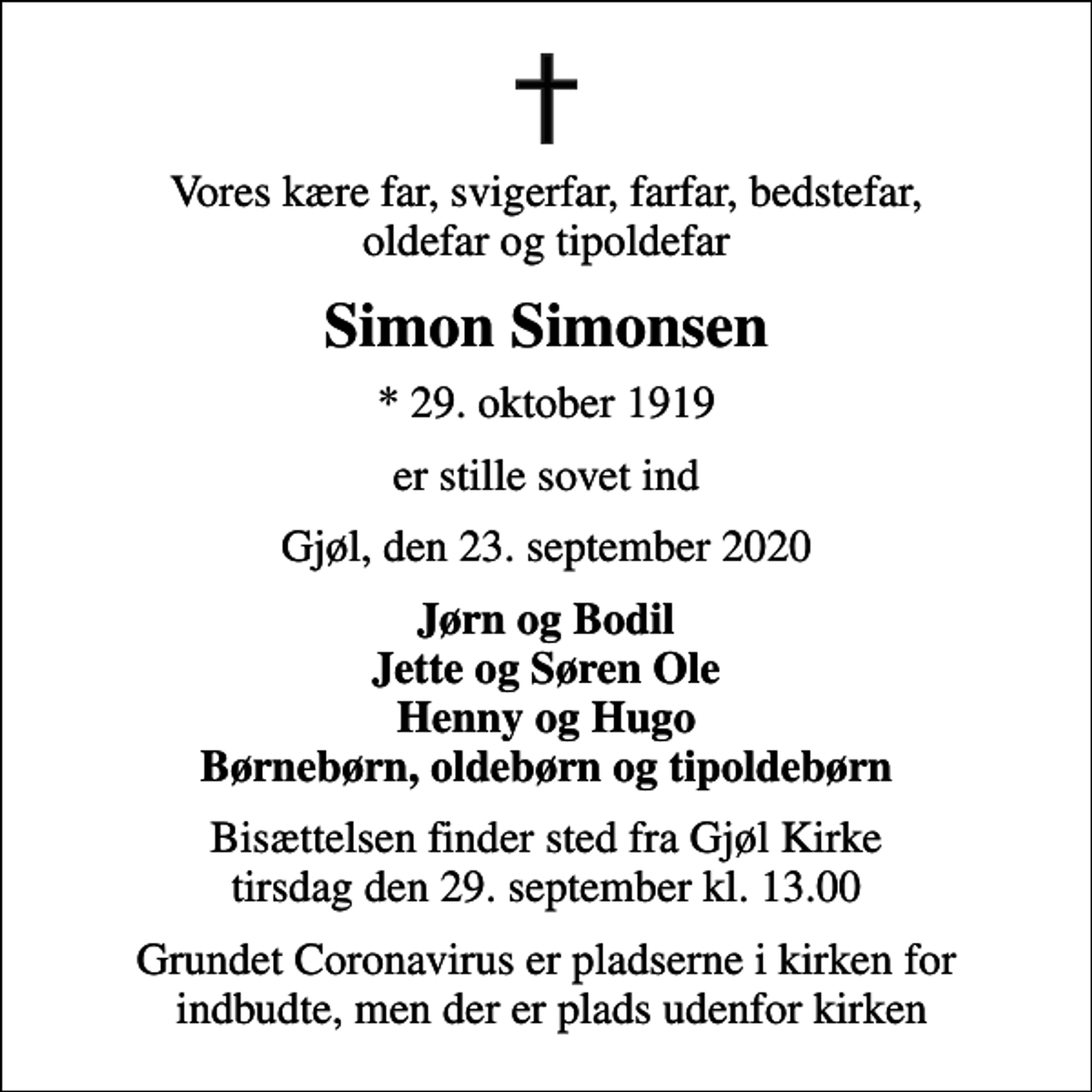 <p>Vores kære far, svigerfar, farfar, bedstefar, oldefar og tipoldefar<br />Simon Simonsen<br />* 29. oktober 1919<br />er stille sovet ind<br />Gjøl, den 23. september 2020<br />Jørn og Bodil Jette og Søren Ole Henny og Hugo Børnebørn, oldebørn og tipoldebørn<br />Bisættelsen finder sted fra Gjøl Kirke tirsdag den 29. september kl. 13.00<br />Grundet Coronavirus er pladserne i kirken for indbudte, men der er plads udenfor kirken</p>