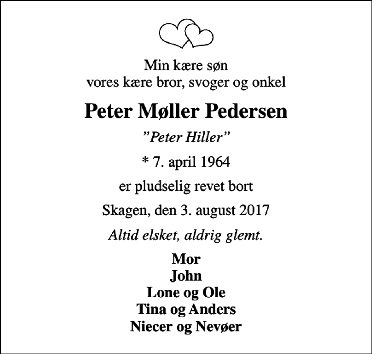 <p>Min kære søn vores kære bror, svoger og onkel<br />Peter Møller Pedersen<br />Peter Hiller<br />* 7. april 1964<br />er pludselig revet bort<br />Skagen, den 3. august 2017<br />Altid elsket, aldrig glemt.<br />Mor John Lone og Ole Tina og Anders Niecer og Nevøer</p>