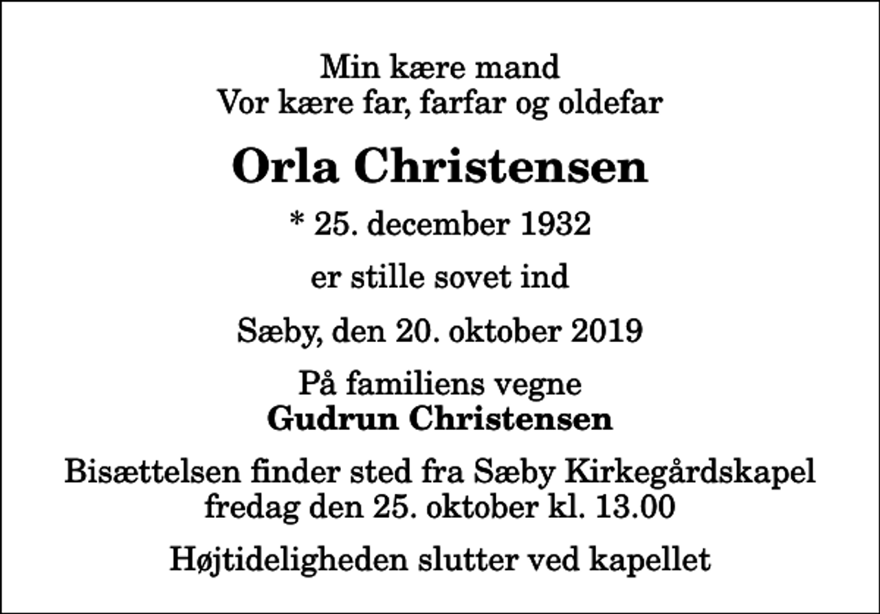 <p>Min kære mand Vor kære far, farfar og oldefar<br />Orla Christensen<br />* 25. december 1932<br />er stille sovet ind<br />Sæby, den 20. oktober 2019<br />På familiens vegne<br />Gudrun Christensen<br />Bisættelsen finder sted fra Sæby Kirkegårdskapel fredag den 25. oktober kl. 13.00 Højtideligheden slutter ved kapellet</p>