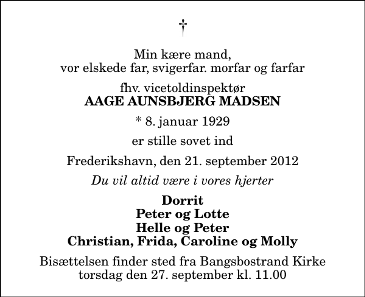 <p>Min kære mand, vor elskede far, svigerfar. morfar og farfar<br />fhv. vicetoldinspektør<br />Aage Aunsbjerg Madsen<br />* 8. januar 1929<br />er stille sovet ind<br />Frederikshavn, den 21. september 2012<br />Du vil altid være i vores hjerter<br />Dorrit Peter og Lotte Helle og Peter Christian, Frida, Caroline og Molly<br />Bisættelsen finder sted fra Bangsbostrand Kirke torsdag den 27. september kl. 11.00</p>