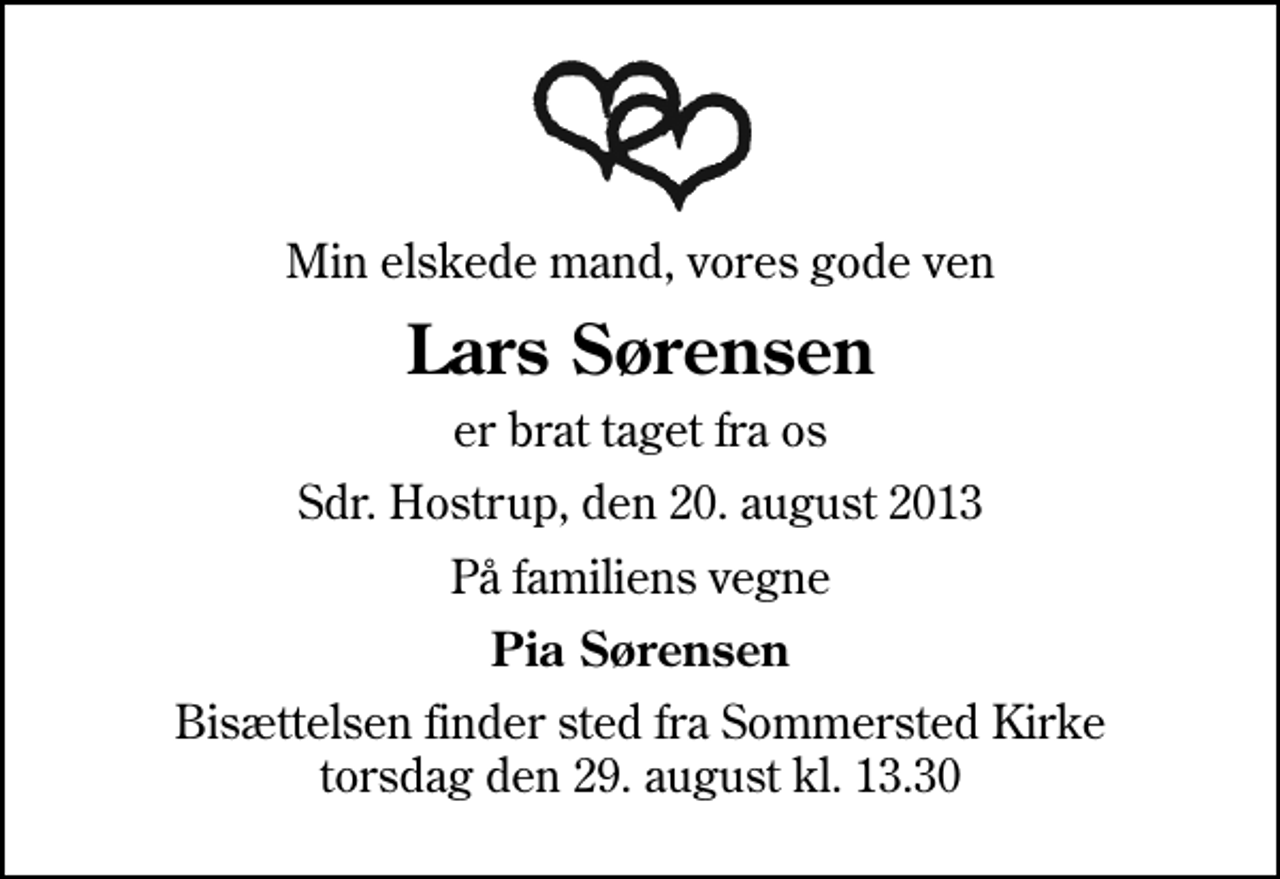 <p>Min elskede mand, vores gode ven<br />Lars Sørensen<br />er brat taget fra os<br />Sdr. Hostrup, den 20. august 2013<br />På familiens vegne<br />Pia Sørensen<br />Bisættelsen finder sted fra Sommersted Kirke torsdag den 29. august kl. 13.30</p>