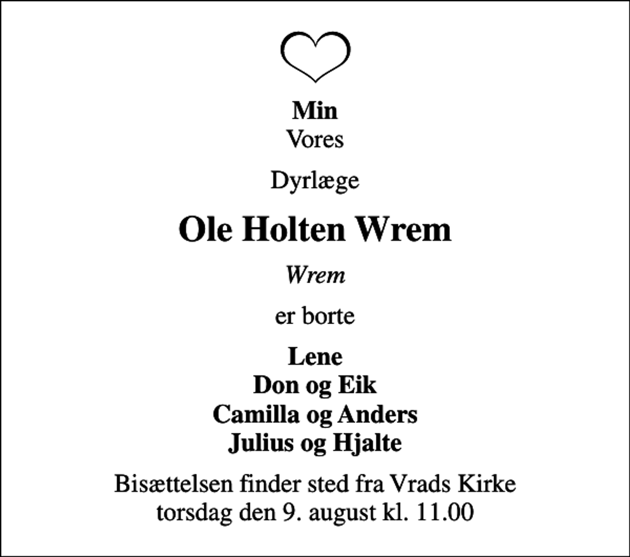 <p><em>Min</em> Vores<br />Dyrlæge<br />Ole Holten Wrem<br />Wrem<br />er borte<br />Lene Don og Eik Camilla og Anders Julius og Hjalte<br />Bisættelsen finder sted fra Vrads Kirke torsdag den 9. august kl. 11.00</p>