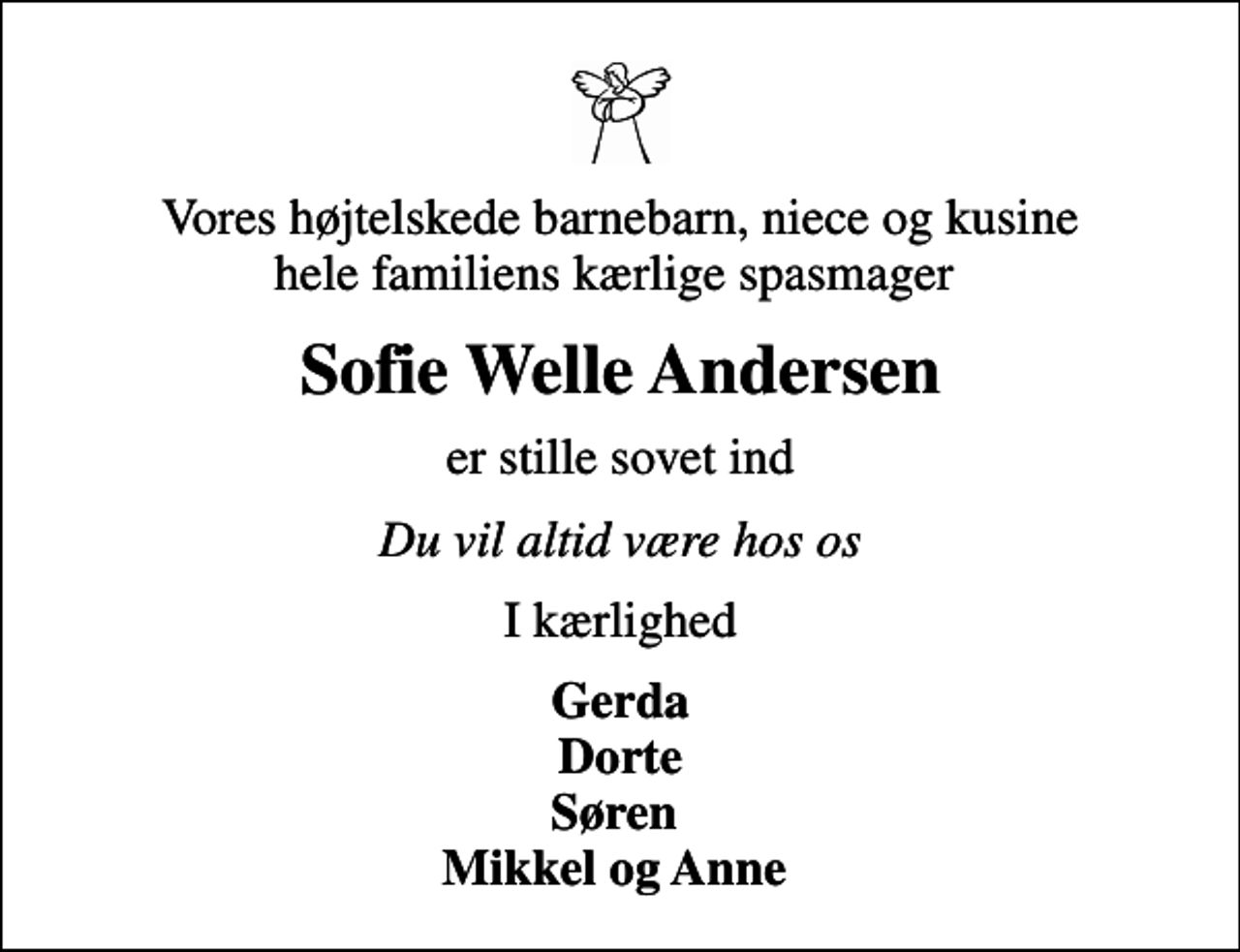 <p>Vores højtelskede barnebarn, niece og kusine hele familiens kærlige spasmager<br />Sofie Welle Andersen<br />er stille sovet ind<br />Du vil altid være hos os<br />I kærlighed<br />Gerda Dorte Søren Mikkel og Anne</p>