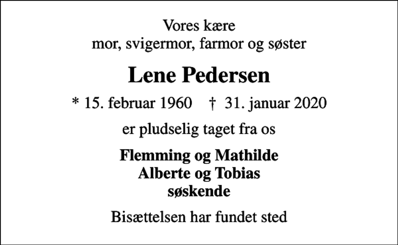 <p>Vores kære mor, svigermor, farmor og søster<br />Lene Pedersen<br />* 15. februar 1960 ✝ 31. januar 2020<br />er pludselig taget fra os<br />Flemming og Mathilde Alberte og Tobias søskende<br />Bisættelsen har fundet sted</p>