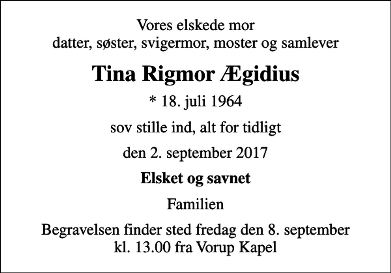 <p>Vores elskede mor datter, søster, svigermor, moster og samlever<br />Tina Rigmor Ægidius<br />* 18. juli 1964<br />sov stille ind, alt for tidligt<br />den 2. september 2017<br />Elsket og savnet<br />Familien<br />Begravelsen finder sted fredag den 8. september kl. 13.00 fra Vorup Kapel</p>