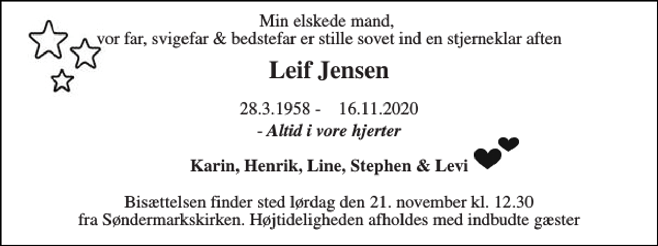 <p>Min elskede mand, vor far, svigefar &amp; bedstefar er stille sovet ind en stjerneklar aften<br />Leif Jensen<br />28.3.1958 - 16.11.2020<br />- Altid i vore hjerter<br />Karin, Henrik, Line, Stephen &amp; Levi<br />Bisættelsen finder sted lørdag den 21. november kl. 12.30 fra Søndermarkskirken. Højtideligheden afholdes med indbudte gæster</p>