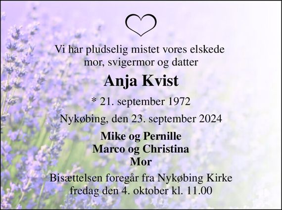 Vi har pludselig mistet vores elskede  mor, svigermor og datter 
Anja Kvist 
* 21. september 1972 
Nykøbing, den 23. september 2024 
Mike og Pernille Marco og Christina Mor 
Bisættelsen foregår fra Nykøbing Kirke fredag den 4. oktober kl. 11.00