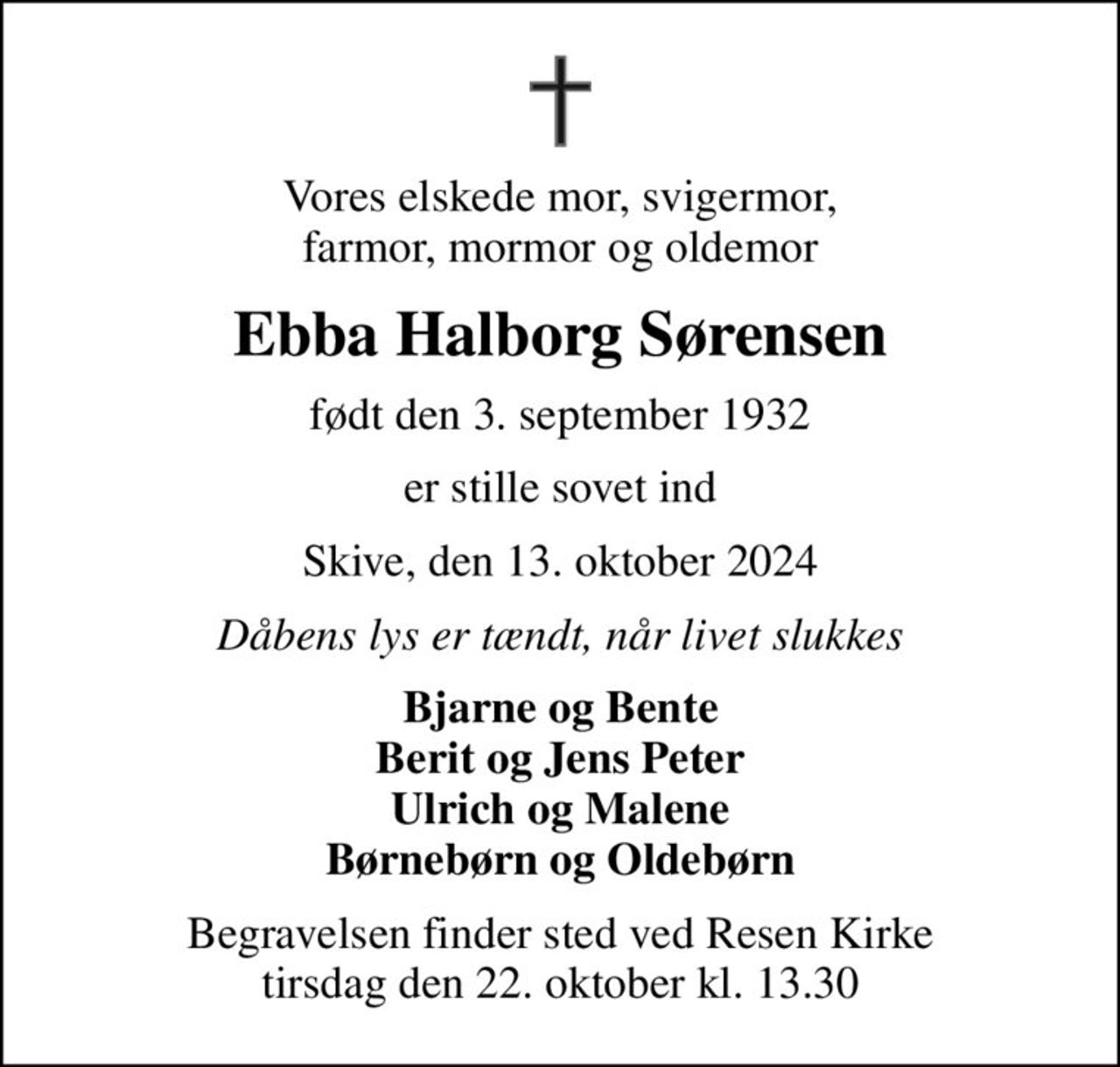 Vores elskede mor, svigermor, farmor, mormor og oldemor
Ebba Halborg Sørensen
født den 3. september 1932
er stille sovet ind
Skive, den 13. oktober 2024
Dåbens lys er tændt, når livet slukkes
Bjarne og Bente Berit og Jens Peter Ulrich og Malene Børnebørn og Oldebørn
Begravelsen finder sted ved Resen Kirke  tirsdag den 22. oktober kl. 13.30