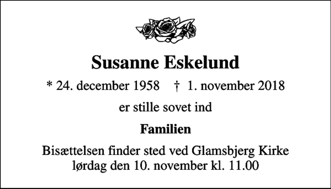 <p>Susanne Eskelund<br />* 24. december 1958 ✝ 1. november 2018<br />er stille sovet ind<br />Familien<br />Bisættelsen finder sted ved Glamsbjerg Kirke lørdag den 10. november kl. 11.00</p>