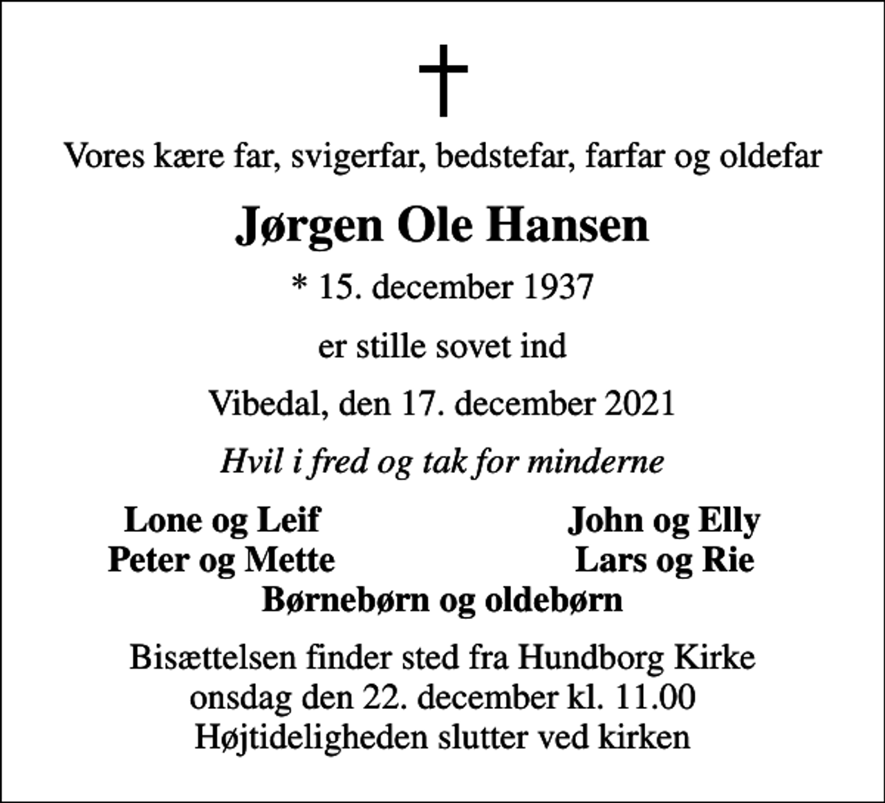 <p>Vores kære far, svigerfar, bedstefar, farfar og oldefar<br />Jørgen Ole Hansen<br />* 15. december 1937<br />er stille sovet ind<br />Vibedal, den 17. december 2021<br />Hvil i fred og tak for minderne<br />Lone og Leif<br />John og Elly<br />Peter og Mette<br />Lars og Rie<br />Bisættelsen finder sted fra Hundborg Kirke onsdag den 22. december kl. 11.00 Højtideligheden slutter ved kirken</p>