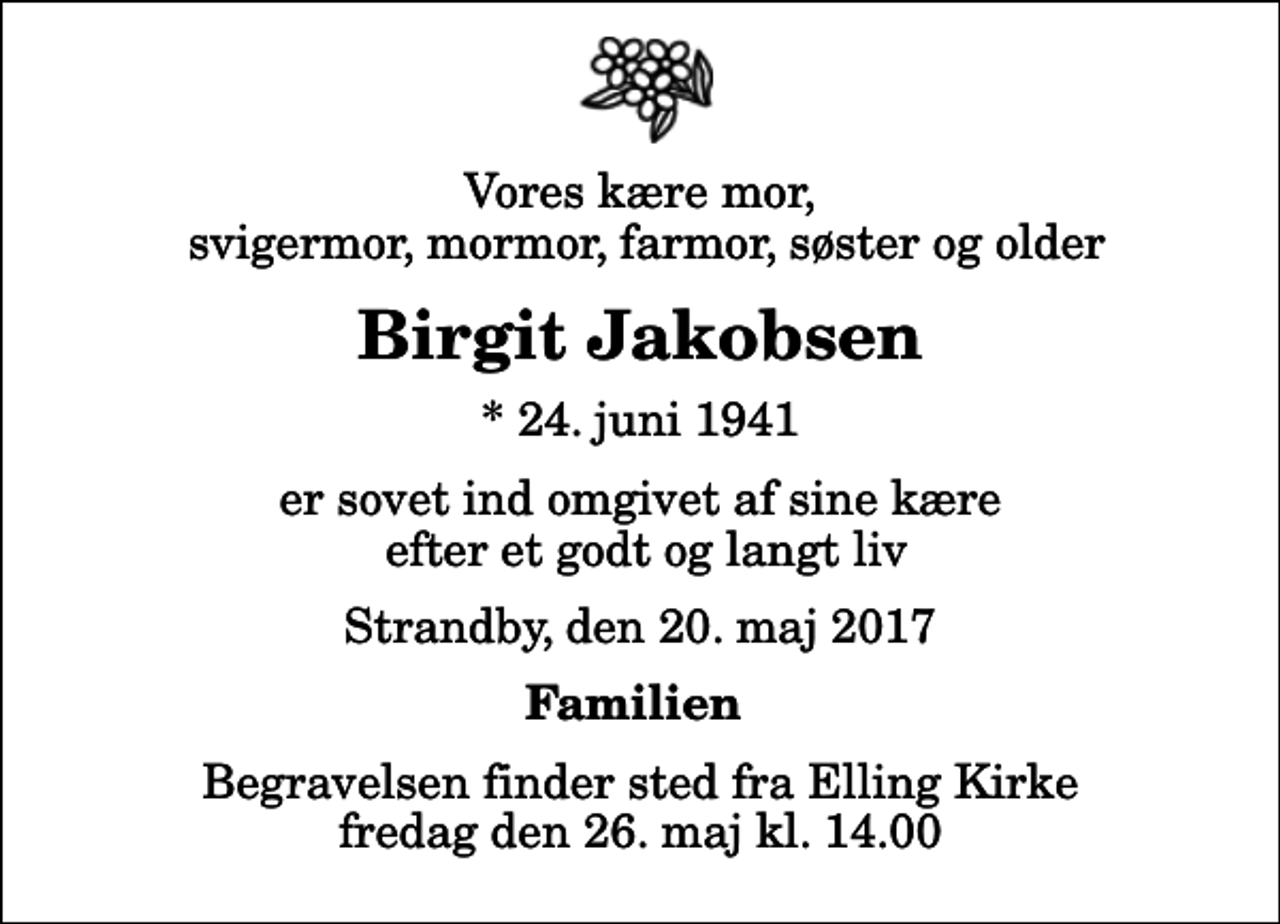 <p>Vores kære mor, svigermor, mormor, farmor, søster og older<br />Birgit Jakobsen<br />* 24. juni 1941<br />er sovet ind omgivet af sine kære efter et godt og langt liv<br />Strandby, den 20. maj 2017<br />Familien<br />Begravelsen finder sted fra Elling Kirke fredag den 26. maj kl. 14.00</p>