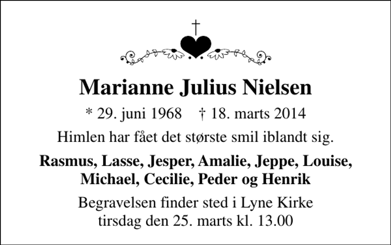 <p>Marianne Julius Nielsen<br />* 29. juni 1968 ✝ 18. marts 2014<br />Himlen har fået det største smil iblandt sig.<br />Rasmus, Lasse, Jesper, Amalie, Jeppe, Louise, Michael, Cecilie, Peder og Henrik<br />Begravelsen finder sted i Lyne Kirke tirsdag den 25. marts kl. 13.00</p>