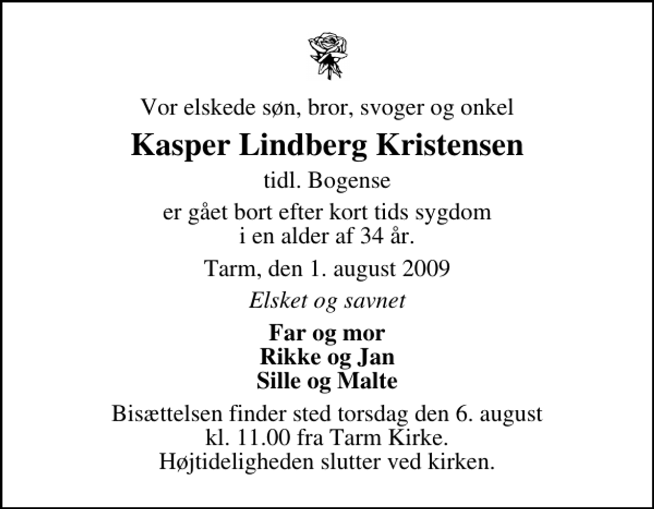 <p>Vor elskede søn, bror, svoger og onkel<br />Kasper Lindberg Kristensen<br />tidl. Bogense<br />er gået bort efter kort tids sygdom i en alder af 34 år.<br />Tarm, den 1. august 2009<br />Elsket og savnet<br />Far og mor Rikke og Jan Sille og Malte<br />Bisættelsen finder sted torsdag den 6. august kl. 11.00 fra Tarm Kirke Højtideligheden slutter ved kirken.</p>