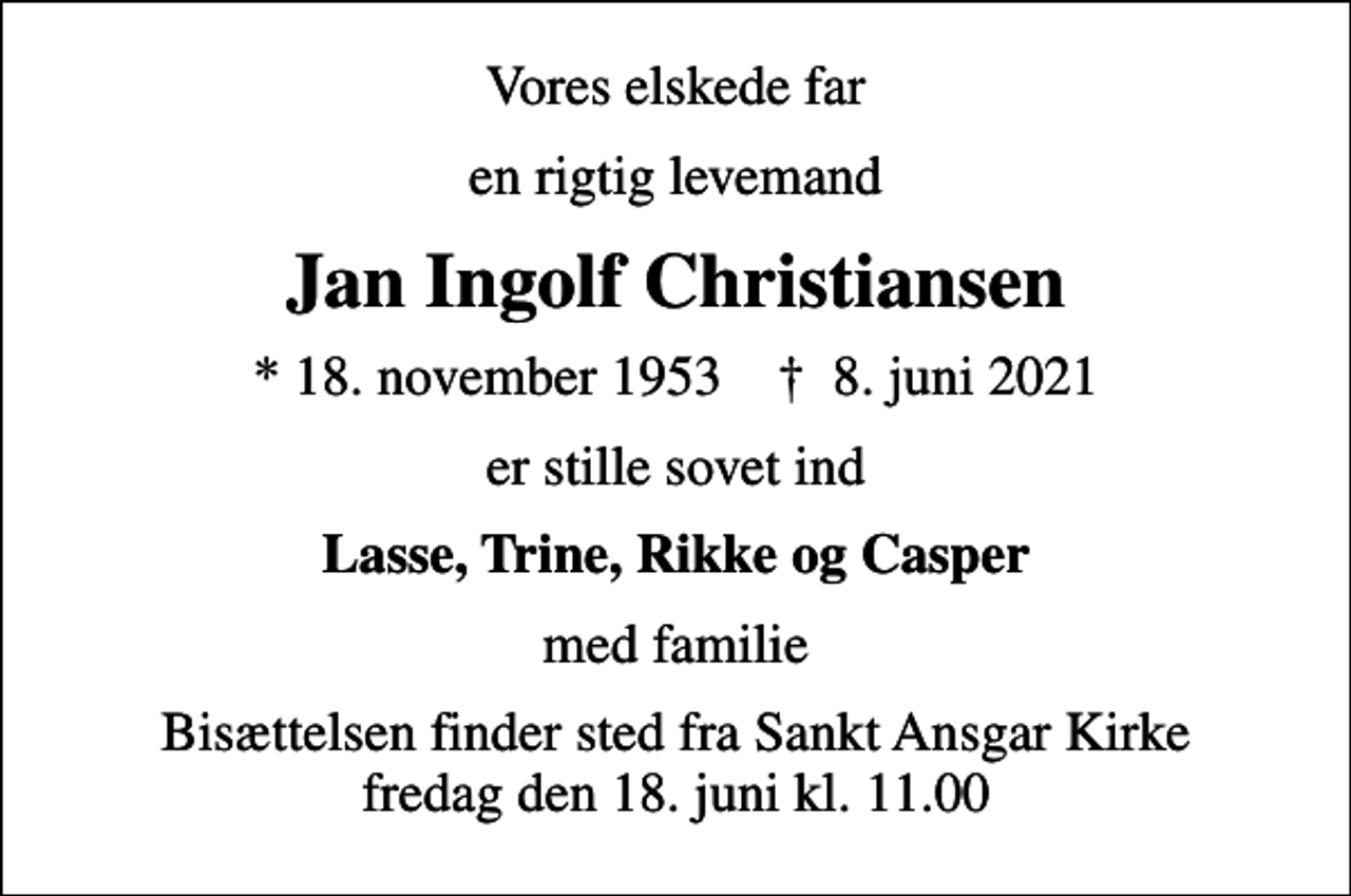 <p>Vores elskede far<br />en rigtig levemand<br />Jan Ingolf Christiansen<br />* 18. november 1953 ✝ 8. juni 2021<br />er stille sovet ind<br />Lasse, Trine, Rikke og Casper<br />med familie<br />Bisættelsen finder sted fra Sankt Ansgar Kirke fredag den 18. juni kl. 11.00</p>