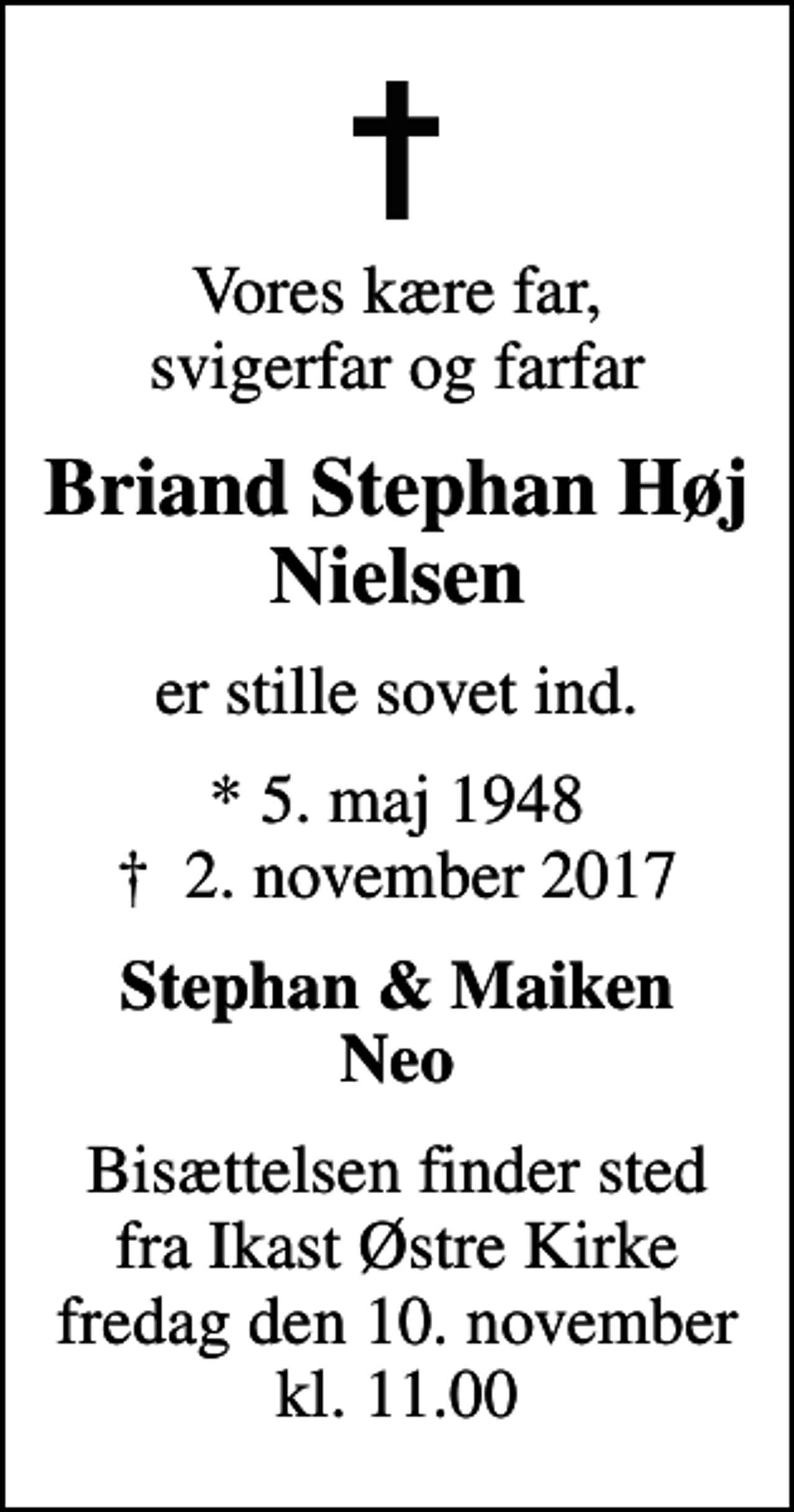 <p>Vores kære far, svigerfar og farfar<br />Briand Stephan Høj Nielsen<br />er stille sovet ind.<br />* 5. maj 1948<br />✝ 2. november 2017<br />Stephan &amp; Maiken Neo<br />Bisættelsen finder sted fra Ikast Østre Kirke fredag den 10. november kl. 11.00</p>
