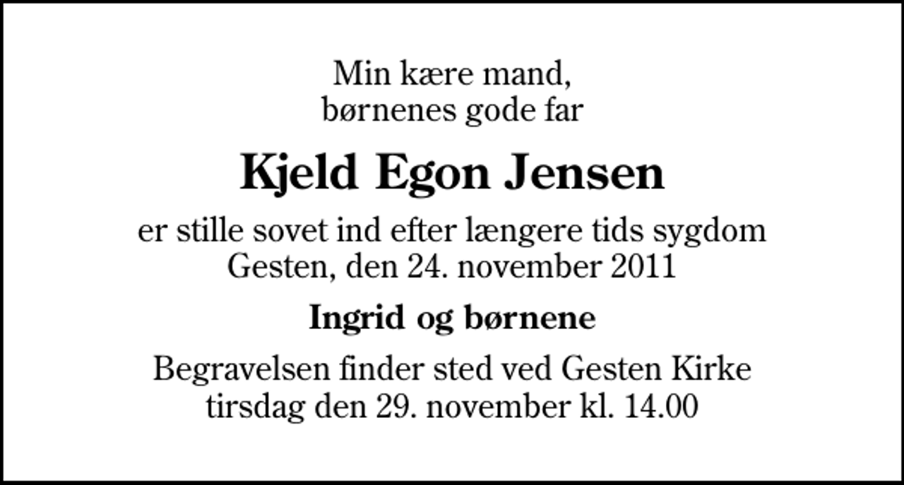 <p>Min kære mand, børnenes gode far<br />Kjeld Egon Jensen<br />er stille sovet ind efter længere tids sygdom Gesten, den 24. november 2011<br />Ingrid og børnene<br />Begravelsen finder sted ved Gesten Kirke tirsdag den 29. november kl. 14.00</p>