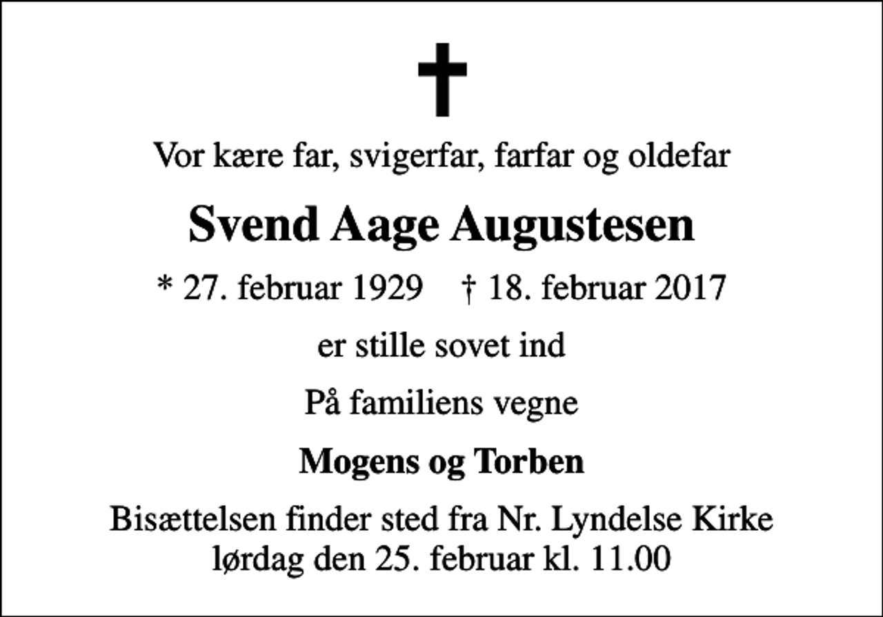 <p>Vor kære far, svigerfar, farfar og oldefar<br />Svend Aage Augustesen<br />* 27. februar 1929 ✝ 18. februar 2017<br />er stille sovet ind<br />På familiens vegne<br />Mogens og Torben<br />Bisættelsen finder sted fra Nr. Lyndelse Kirke lørdag den 25. februar kl. 11.00</p>