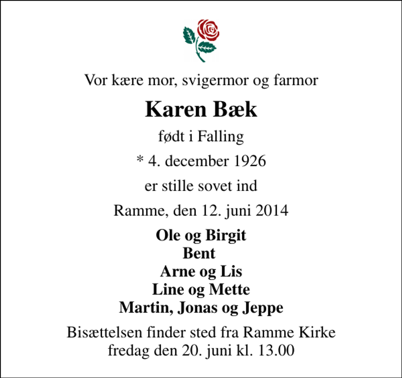 <p>Vor kære mor, svigermor og farmor<br />Karen Bæk<br />født i Falling<br />* 4. december 1926<br />er stille sovet ind<br />Ramme, den 12. juni 2014<br />Ole og Birgit Bent Arne og Lis Line og Mette Martin, Jonas og Jeppe<br />Bisættelsen finder sted fra Ramme Kirke fredag den 20. juni kl. 13.00</p>