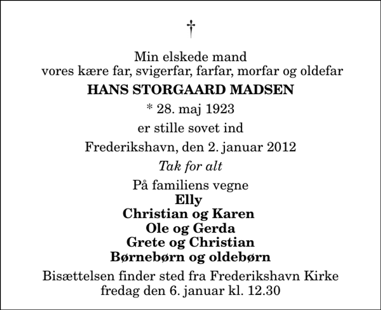 <p>Min elskede mand vores kære far, svigerfar, farfar, morfar og oldefar<br />Hans Storgaard Madsen<br />* 28. maj 1923<br />er stille sovet ind<br />Frederikshavn, den 2. januar 2012<br />Tak for alt<br />På familiens vegne<br />Elly Christian og Karen Ole og Gerda Grete og Christian Børnebørn og oldebørn<br />Bisættelsen finder sted fra Frederikshavn Kirke fredag den 6. januar kl. 12.30</p>
