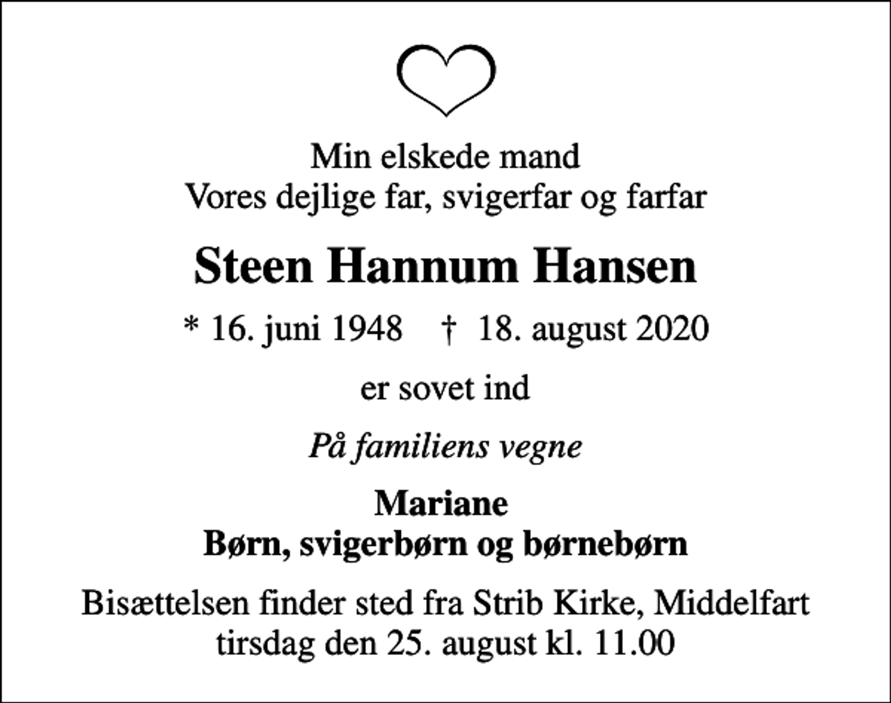 <p>Min elskede mand Vores dejlige far, svigerfar og farfar<br />Steen Hannum Hansen<br />* 16. juni 1948 ✝ 18. august 2020<br />er sovet ind<br />På familiens vegne<br />Mariane Børn, svigerbørn og børnebørn<br />Bisættelsen finder sted fra Strib Kirke, Middelfart tirsdag den 25. august kl. 11.00</p>