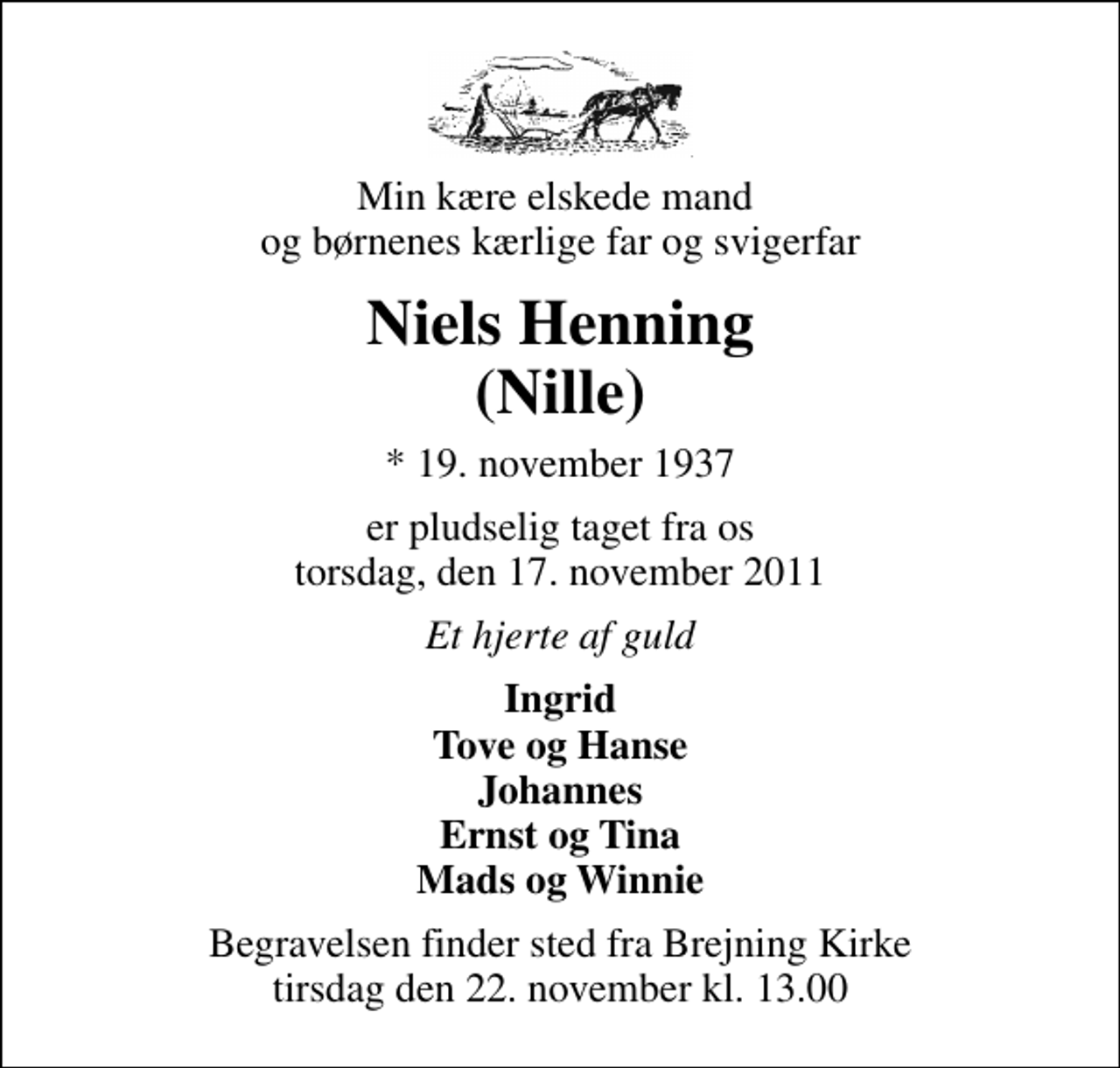 <p>Min kære elskede mand og børnenes kærlige far og svigerfar<br />Niels Henning (Nille)<br />* 19. november 1937<br />er pludselig taget fra os torsdag, den 17. november 2011<br />Et hjerte af guld<br />Ingrid Tove og Hanse Johannes Ernst og Tina Mads og Winnie<br />Begravelsen finder sted fra Brejning Kirke tirsdag den 22. november kl. 13.00</p>