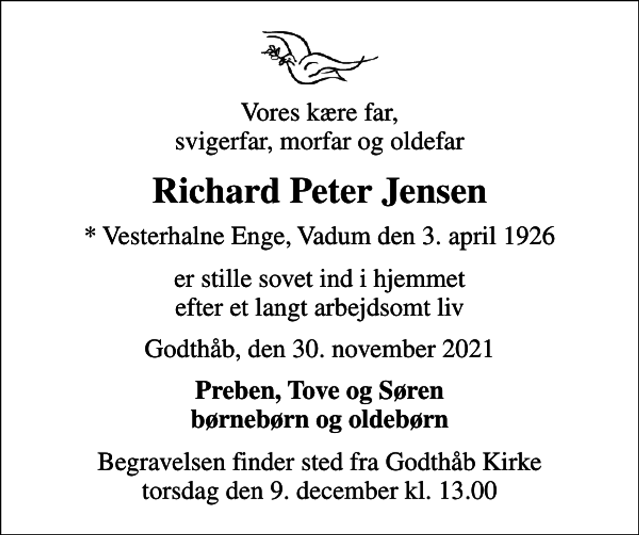 <p>Vores kære far, svigerfar, morfar og oldefar<br />Richard Peter Jensen<br />* Vesterhalne Enge, Vadum den 3. april 1926<br />er stille sovet ind i hjemmet efter et langt arbejdsomt liv<br />Godthåb, den 30. november 2021<br />Preben, Tove og Søren børnebørn og oldebørn<br />Begravelsen finder sted fra Godthåb Kirke torsdag den 9. december kl. 13.00</p>