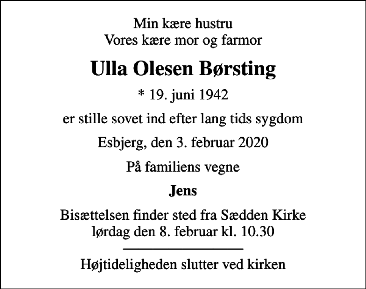 <p>Min kære hustru Vores kære mor og farmor<br />Ulla Olesen Børsting<br />* 19. juni 1942<br />er stille sovet ind efter lang tids sygdom<br />Esbjerg, den 3. februar 2020<br />På familiens vegne<br />Jens<br />Bisættelsen finder sted fra Sædden Kirke lørdag den 8. februar kl. 10.30 Højtideligheden slutter ved kirken</p>