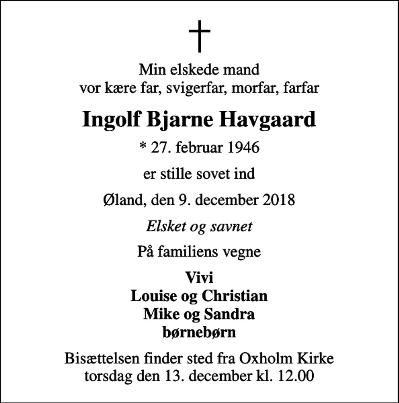 <p>Min elskede mand vor kære far, svigerfar, morfar, farfar<br />Ingolf Bjarne Havgaard<br />* 27. februar 1946<br />er stille sovet ind<br />Øland, den 9. december 2018<br />Elsket og savnet<br />På familiens vegne<br />Vivi Louise og Christian Mike og Sandra børnebørn<br />Bisættelsen finder sted fra Oxholm Kirke torsdag den 13. december kl. 12.00</p>