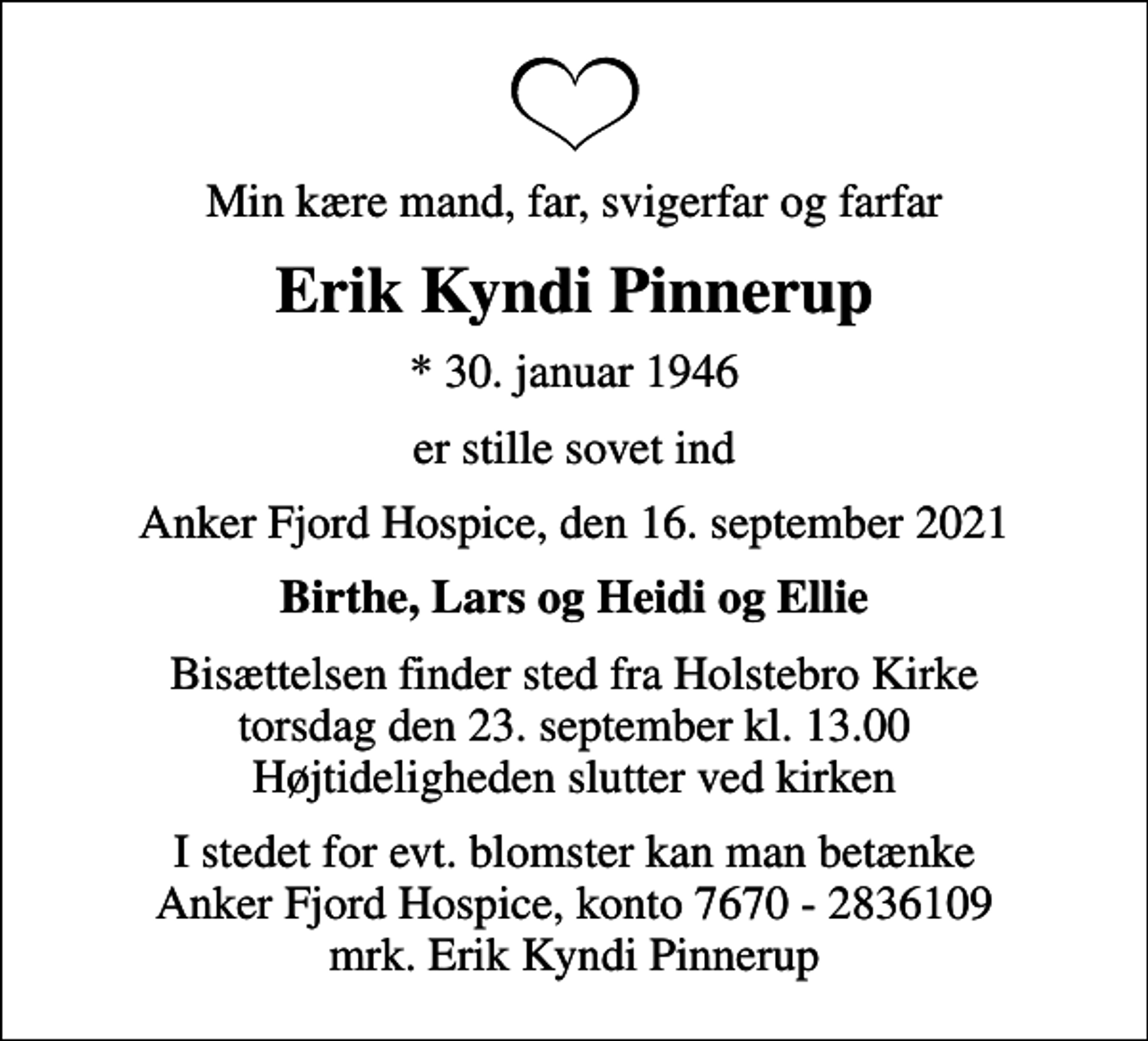 <p>Min kære mand, far, svigerfar og farfar<br />Erik Kyndi Pinnerup<br />* 30. januar 1946<br />er stille sovet ind<br />Anker Fjord Hospice, den 16. september 2021<br />Birthe, Lars og Heidi og Ellie<br />Bisættelsen finder sted fra Holstebro Kirke torsdag den 23. september kl. 13.00 Højtideligheden slutter ved kirken<br />I stedet for evt. blomster kan man betænke<br />Anker Fjord Hospice konto7670-2836109mrk. Erik Kyndi<br />Pinnerup</p>