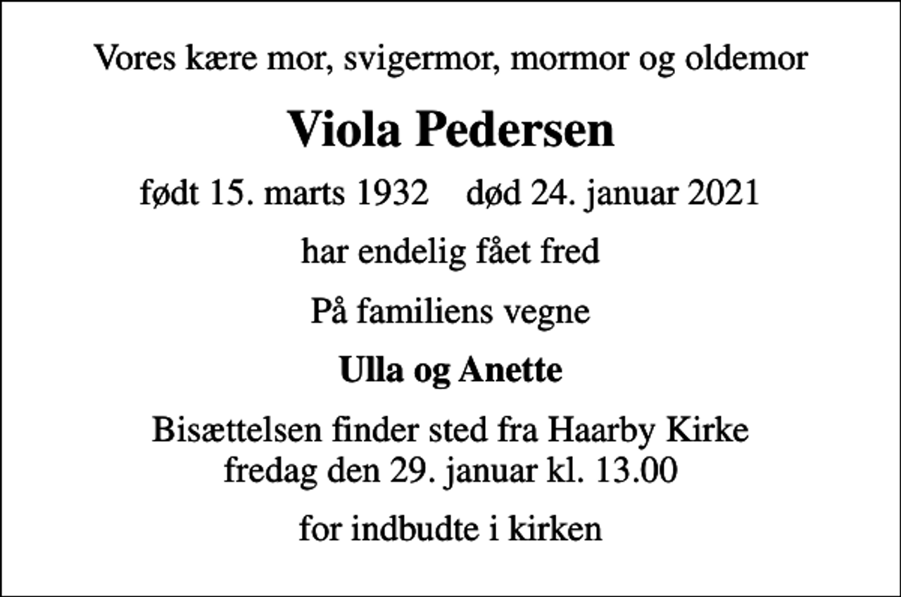 <p>Vores kære mor, svigermor, mormor og oldemor<br />Viola Pedersen<br />født 15. marts 1932 død 24. januar 2021<br />har endelig fået fred<br />På familiens vegne<br />Ulla og Anette<br />Bisættelsen finder sted fra Haarby Kirke fredag den 29. januar kl. 13.00<br />for indbudte i kirken</p>