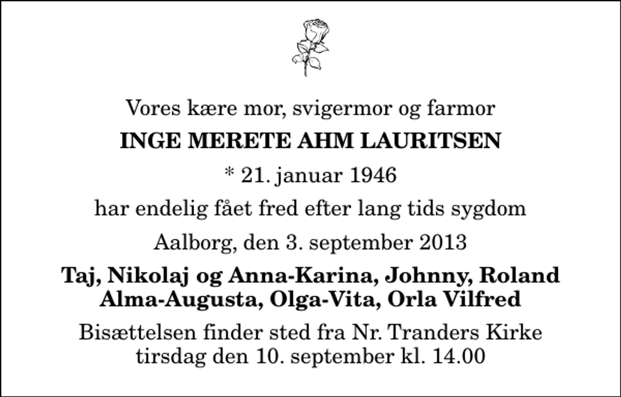 <p>Vores kære mor, svigermor og farmor<br />Inge Merete Ahm Lauritsen<br />* 21. januar 1946<br />har endelig fået fred efter lang tids sygdom<br />Aalborg, den 3. september 2013<br />Taj, Nikolaj og Anna-Karina, Johnny, Roland Alma-Augusta, Olga-Vita, Orla Vilfred<br />Bisættelsen finder sted fra Nr. Tranders Kirke tirsdag den 10. september kl. 14.00</p>