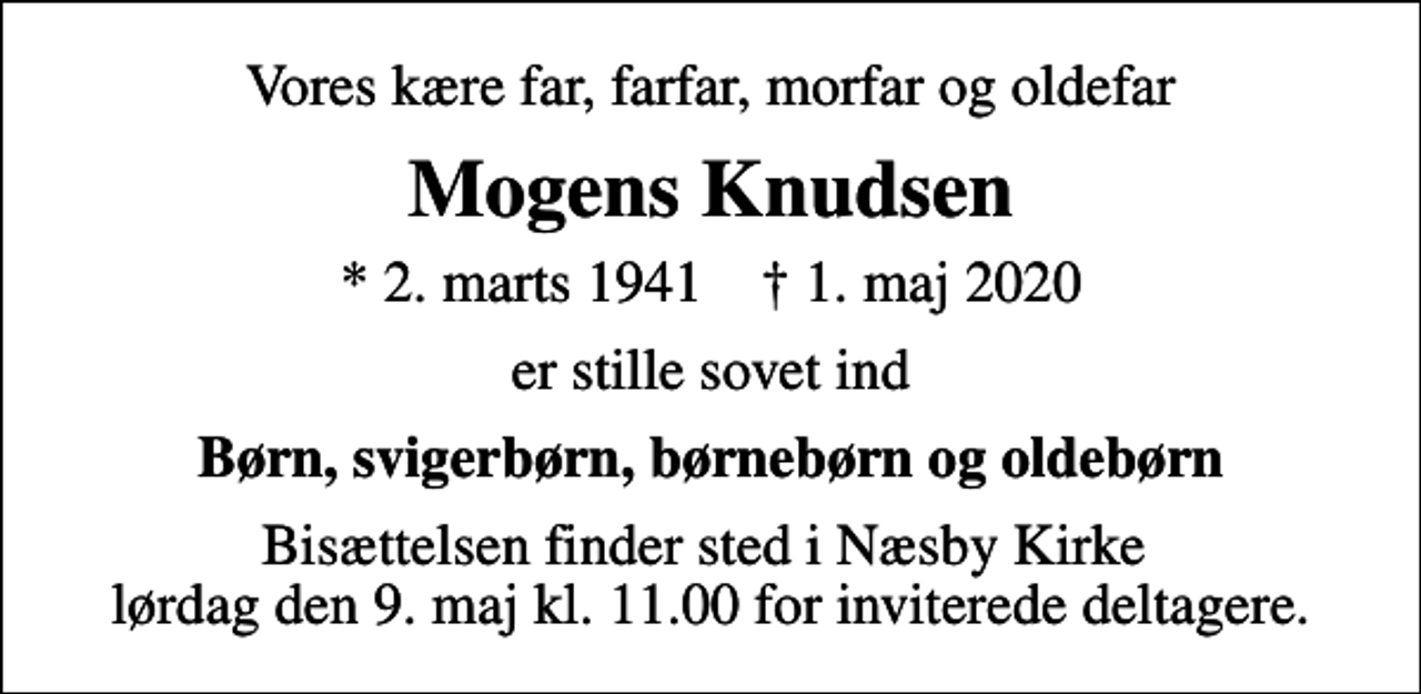 <p>Vores kære far, farfar, morfar og oldefar<br />Mogens Knudsen<br />* 2. marts 1941 ✝ 1. maj 2020<br />er stille sovet ind<br />Børn, svigerbørn, børnebørn og oldebørn<br />Bisættelsen finder sted i Næsby Kirke lørdag den 9. maj kl. 11.00 for inviterede deltagere.</p>