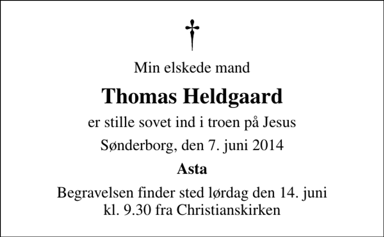 <p>Min elskede mand<br />Thomas Heldgaard<br />er stille sovet ind i troen på Jesus<br />Sønderborg, den 7. juni 2014<br />Asta<br />Begravelsen finder sted lørdag den 14. juni kl. 9.30 fra Christianskirken</p>