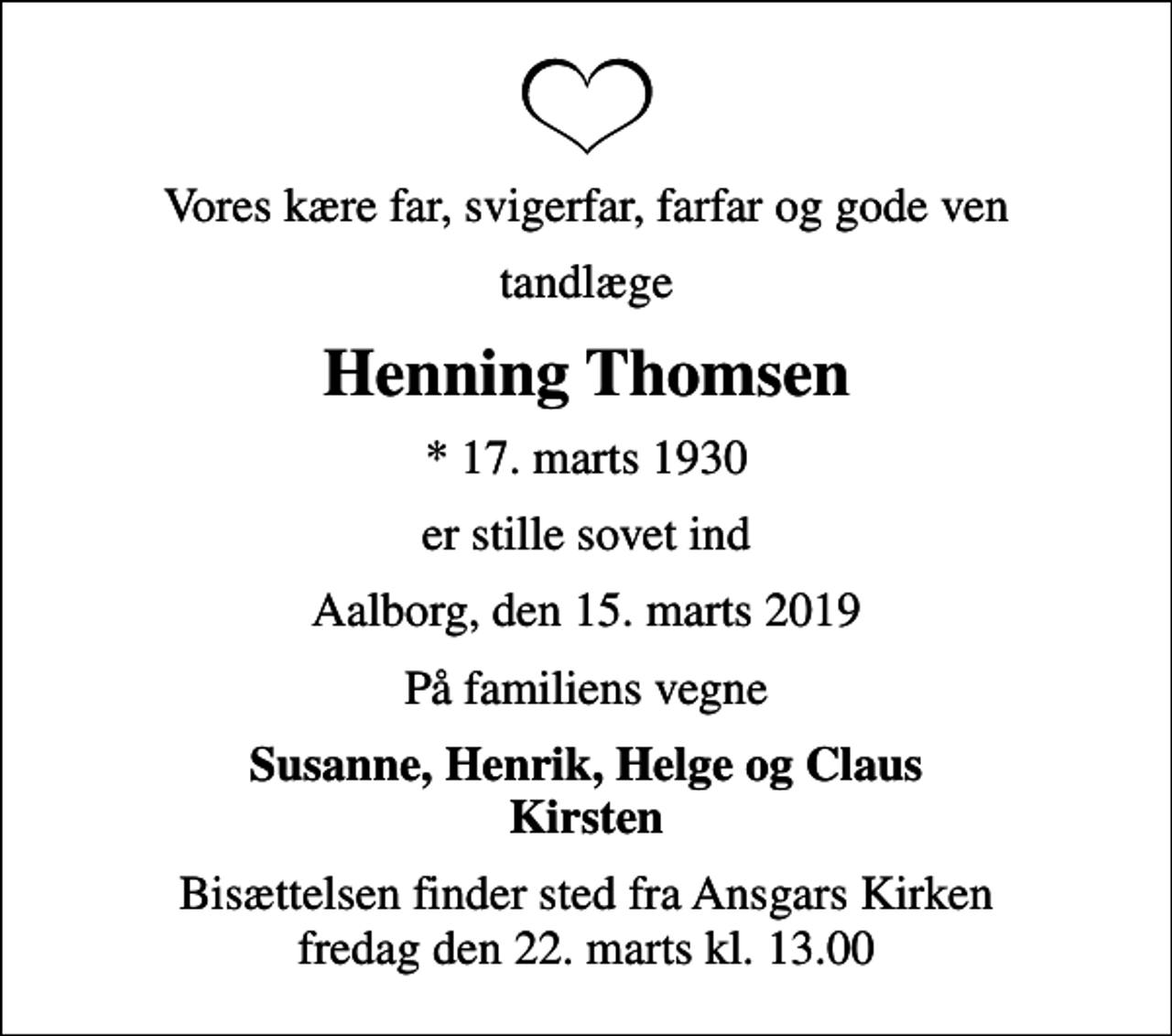 <p>Vores kære far, svigerfar, farfar og gode ven<br />tandlæge<br />Henning Thomsen<br />* 17. marts 1930<br />er stille sovet ind<br />Aalborg, den 15. marts 2019<br />På familiens vegne<br />Susanne, Henrik, Helge og Claus Kirsten<br />Bisættelsen finder sted fra Ansgars Kirken fredag den 22. marts kl. 13.00</p>