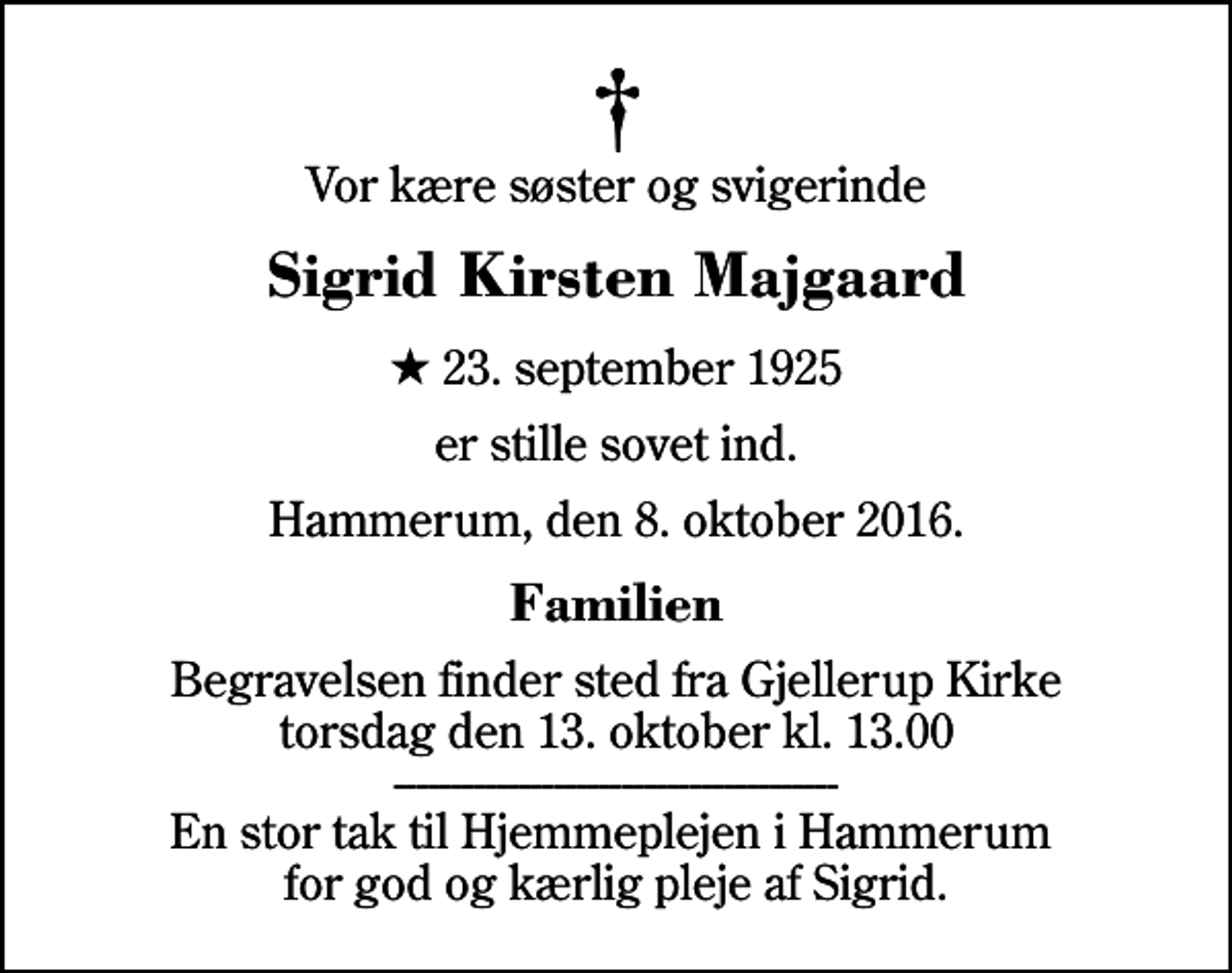 <p>Vor kære søster og svigerinde<br />Sigrid Kirsten Majgaard<br />* 23. september 1925<br />er stille sovet ind.<br />Hammerum, den 8. oktober 2016.<br />Familien<br />Begravelsen finder sted fra Gjellerup Kirke torsdag den 13. oktober kl. 13.00 --------------------------------------- En stor tak til Hjemmeplejen i Hammerum for god og kærlig pleje af Sigrid.</p>