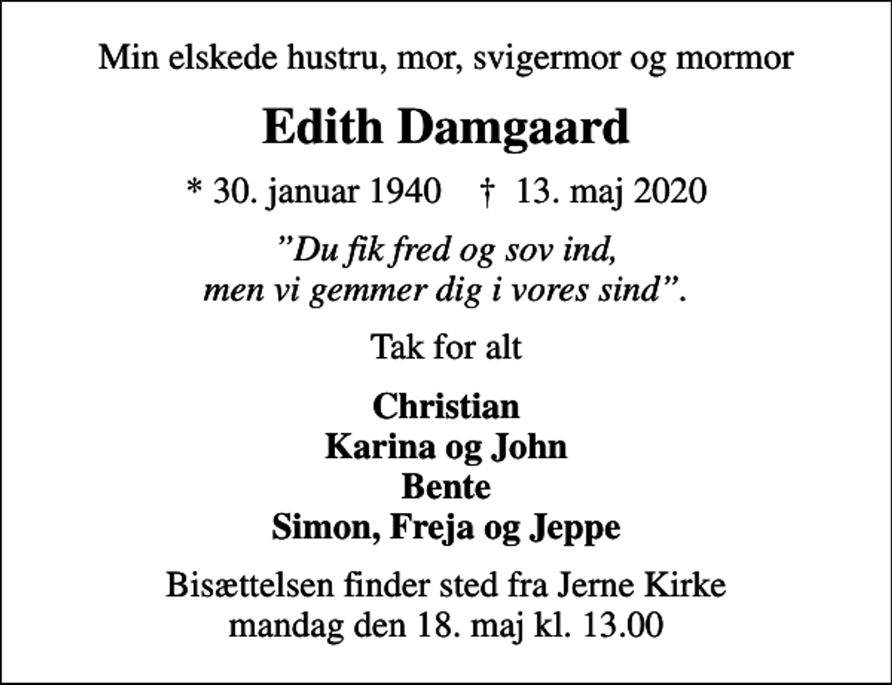<p>Min elskede hustru, mor, svigermor og mormor<br />Edith Damgaard<br />* 30. januar 1940 ✝ 13. maj 2020<br />Du fik fred og sov ind, men vi gemmer dig i vores sind.<br />Tak for alt<br />Christian Karina og John Bente Simon, Freja og Jeppe<br />Bisættelsen finder sted fra Jerne Kirke mandag den 18. maj kl. 13.00</p>