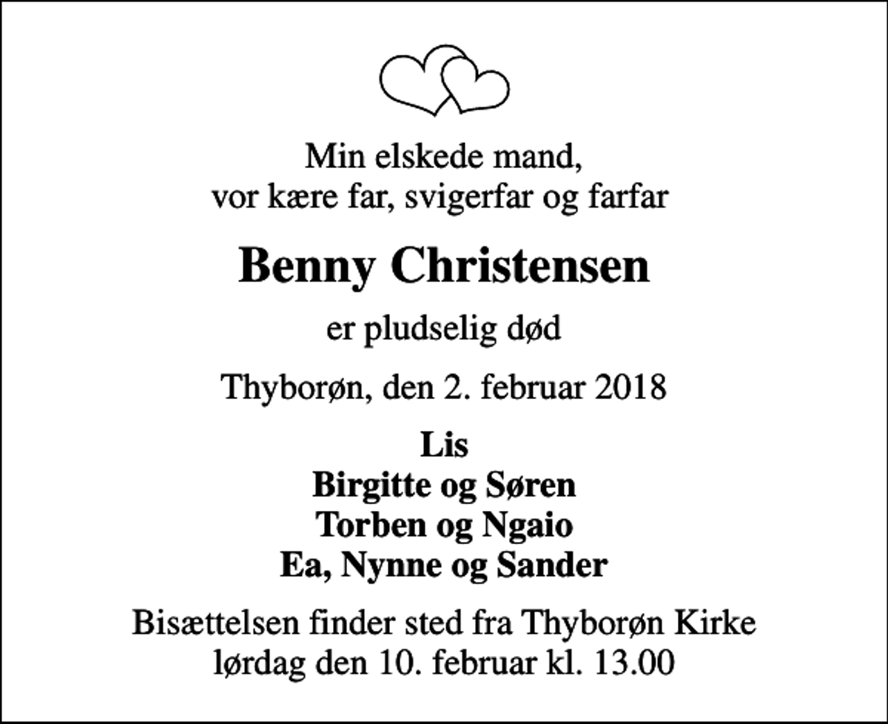 <p>Min elskede mand, vor kære far, svigerfar og farfar<br />Benny Christensen<br />er pludselig død<br />Thyborøn, den 2. februar 2018<br />Lis Birgitte og Søren Torben og Ngaio Ea, Nynne og Sander<br />Bisættelsen finder sted fra Thyborøn Kirke lørdag den 10. februar kl. 13.00</p>