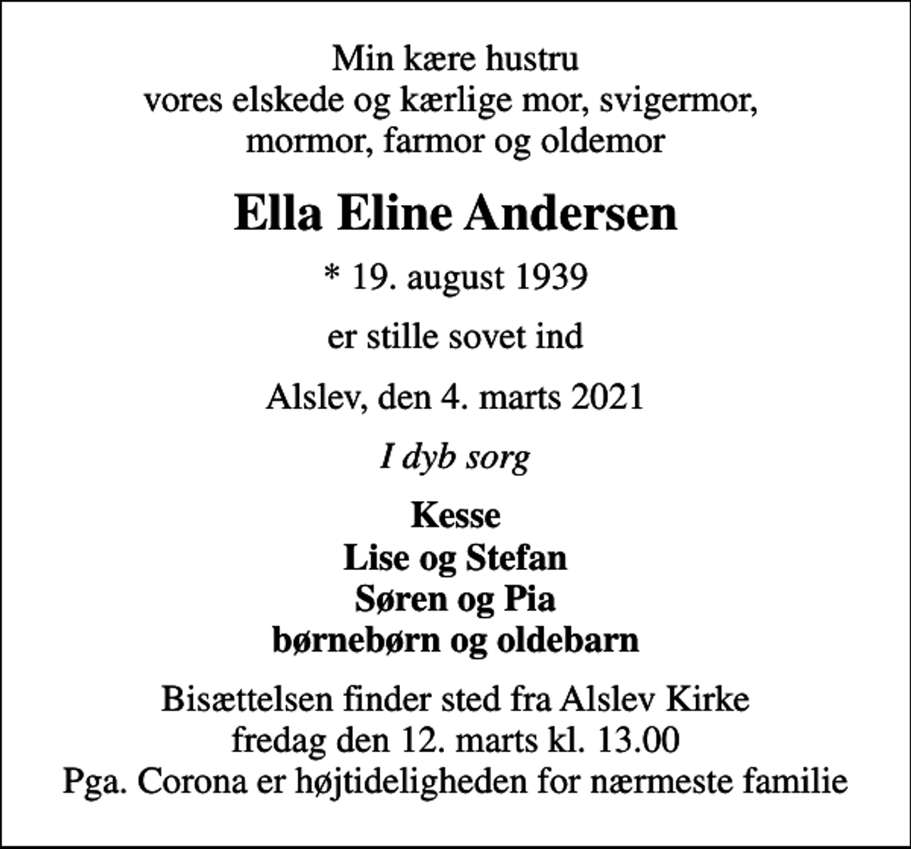 <p>Min kære hustru vores elskede og kærlige mor, svigermor, mormor, farmor og oldemor<br />Ella Eline Andersen<br />* 19. august 1939<br />er stille sovet ind<br />Alslev, den 4. marts 2021<br />I dyb sorg<br />Kesse Lise og Stefan Søren og Pia børnebørn og oldebarn<br />Bisættelsen finder sted fra Alslev Kirke fredag den 12. marts kl. 13.00 Pga. Corona er højtideligheden for nærmeste familie</p>