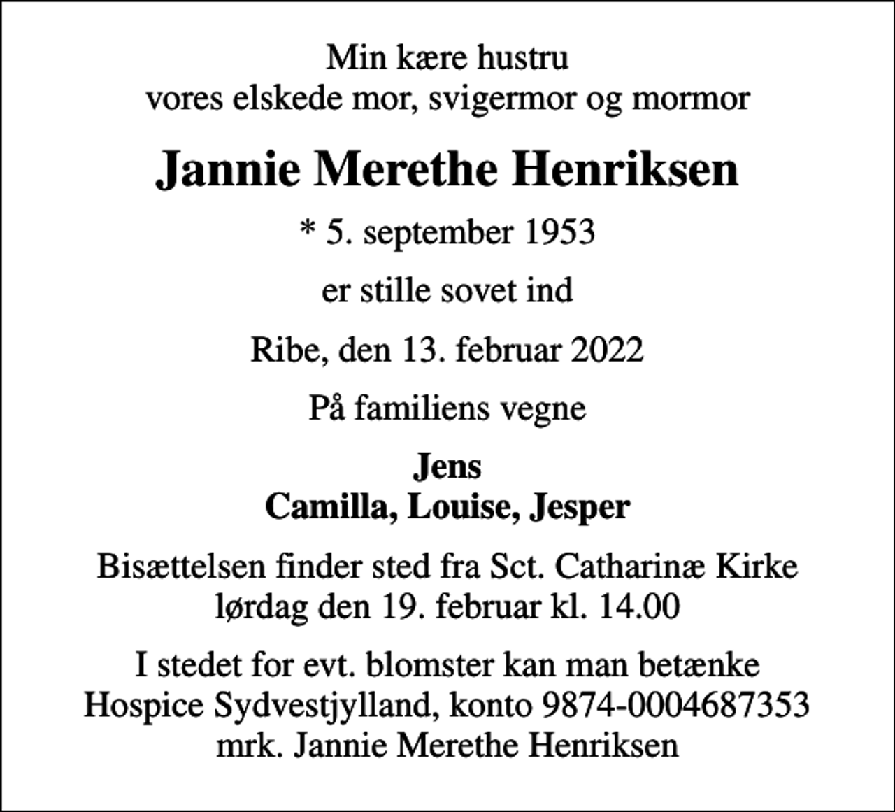 <p>Min kære hustru vores elskede mor, svigermor og mormor<br />Jannie Merethe Henriksen<br />* 5. september 1953<br />er stille sovet ind<br />Ribe, den 13. februar 2022<br />På familiens vegne<br />Jens Camilla, Louise, Jesper<br />Bisættelsen finder sted fra Sct. Catharinæ Kirke lørdag den 19. februar kl. 14.00<br />I stedet for evt. blomster kan man betænke<br />Hospice Sydvestjylland reg.nr.9874konto0004687353mrk. Jannie Merethe<br />Henriksen</p>