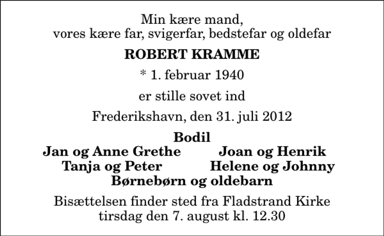 <p>Min kære mand, vores kære far, svigerfar, bedstefar og oldefar<br />Robert Kramme<br />* 1. februar 1940<br />er stille sovet ind<br />Frederikshavn, den 31. juli 2012<br />Bodil<br />Jan og Anne Grethe<br />Joan og Henrik<br />Tanja og Peter<br />Helene og Johnny<br />Bisættelsen finder sted fra Fladstrand Kirke tirsdag den 7. august kl. 12.30</p>
