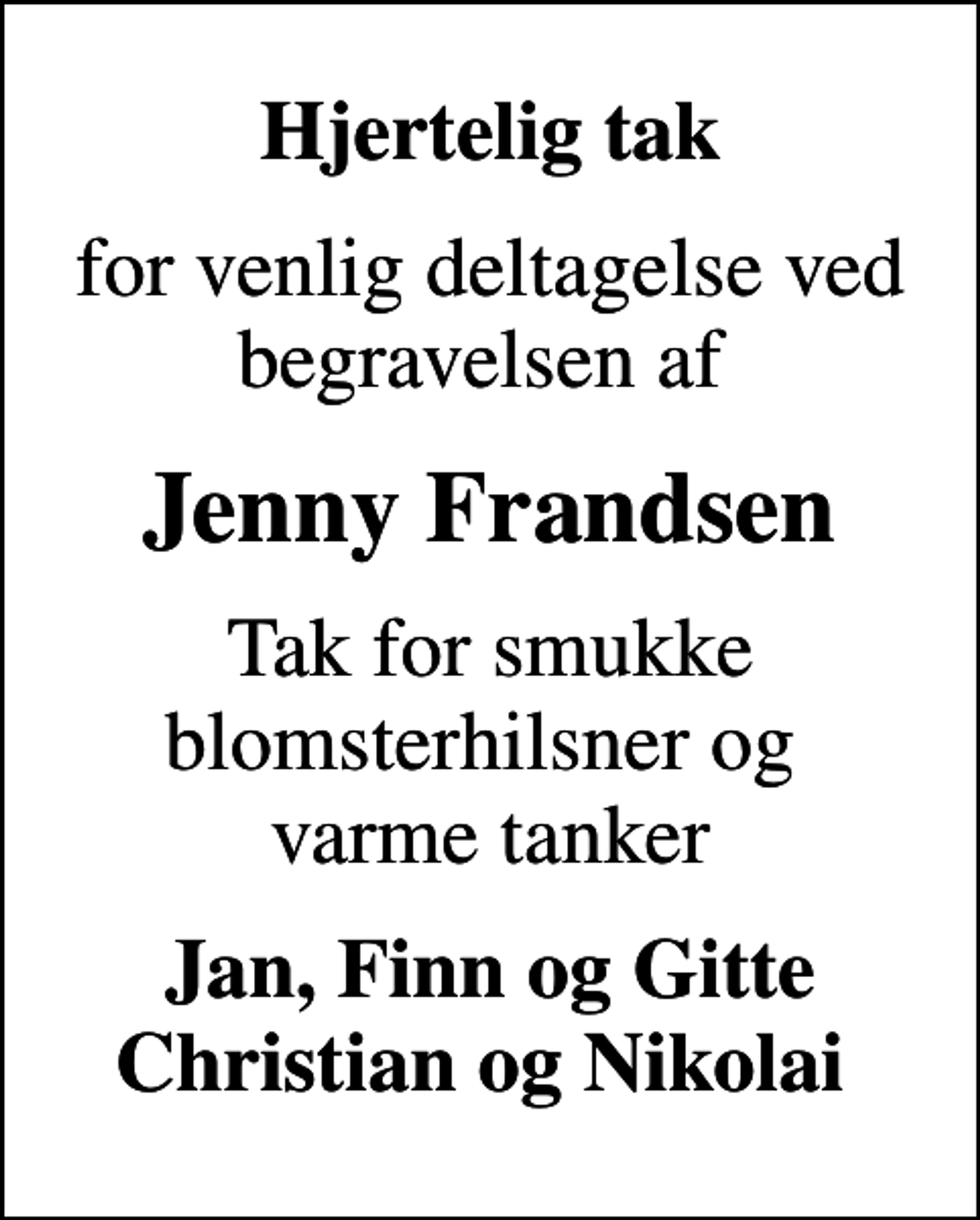 <p>Hjertelig tak<br />for venlig deltagelse ved begravelsen af<br />Jenny Frandsen<br />Tak for smukke blomsterhilsner og varme tanker<br />Jan, Finn og Gitte Christian og Nikolai</p>