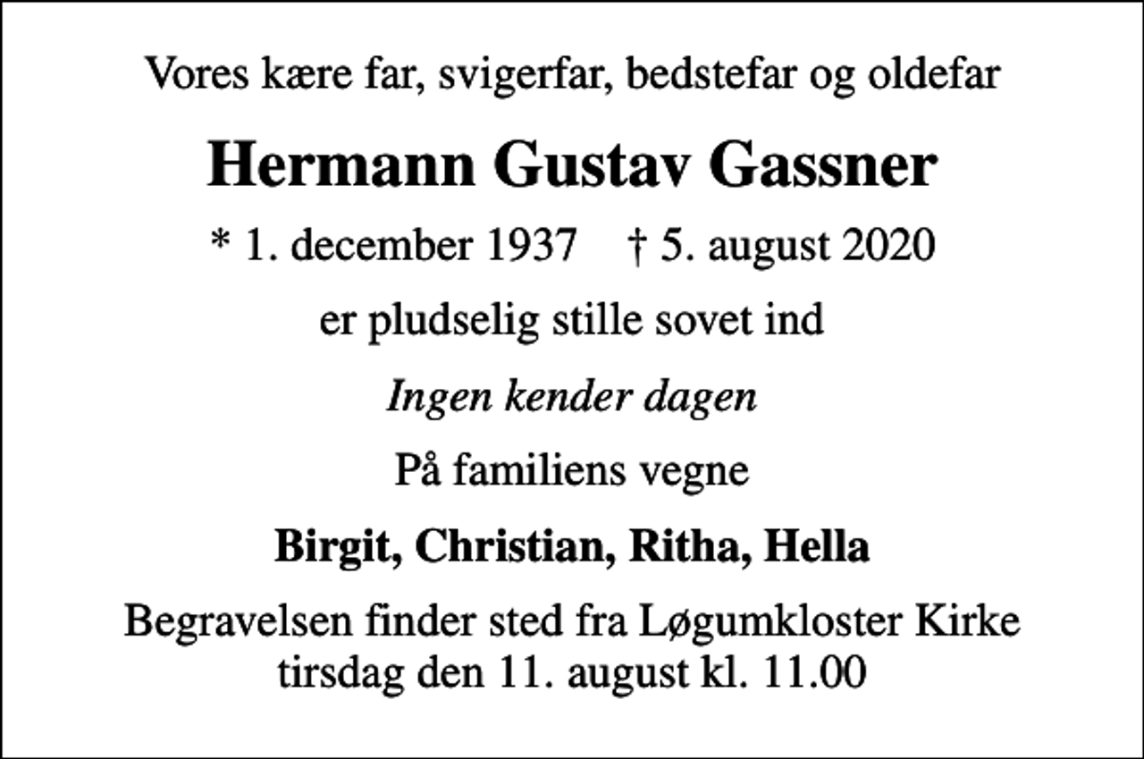 <p>Vores kære far, svigerfar, bedstefar og oldefar<br />Hermann Gustav Gassner<br />* 1. december 1937 ✝ 5. august 2020<br />er pludselig stille sovet ind<br />Ingen kender dagen<br />På familiens vegne<br />Birgit, Christian, Ritha, Hella<br />Begravelsen finder sted fra Løgumkloster Kirke tirsdag den 11. august kl. 11.00</p>