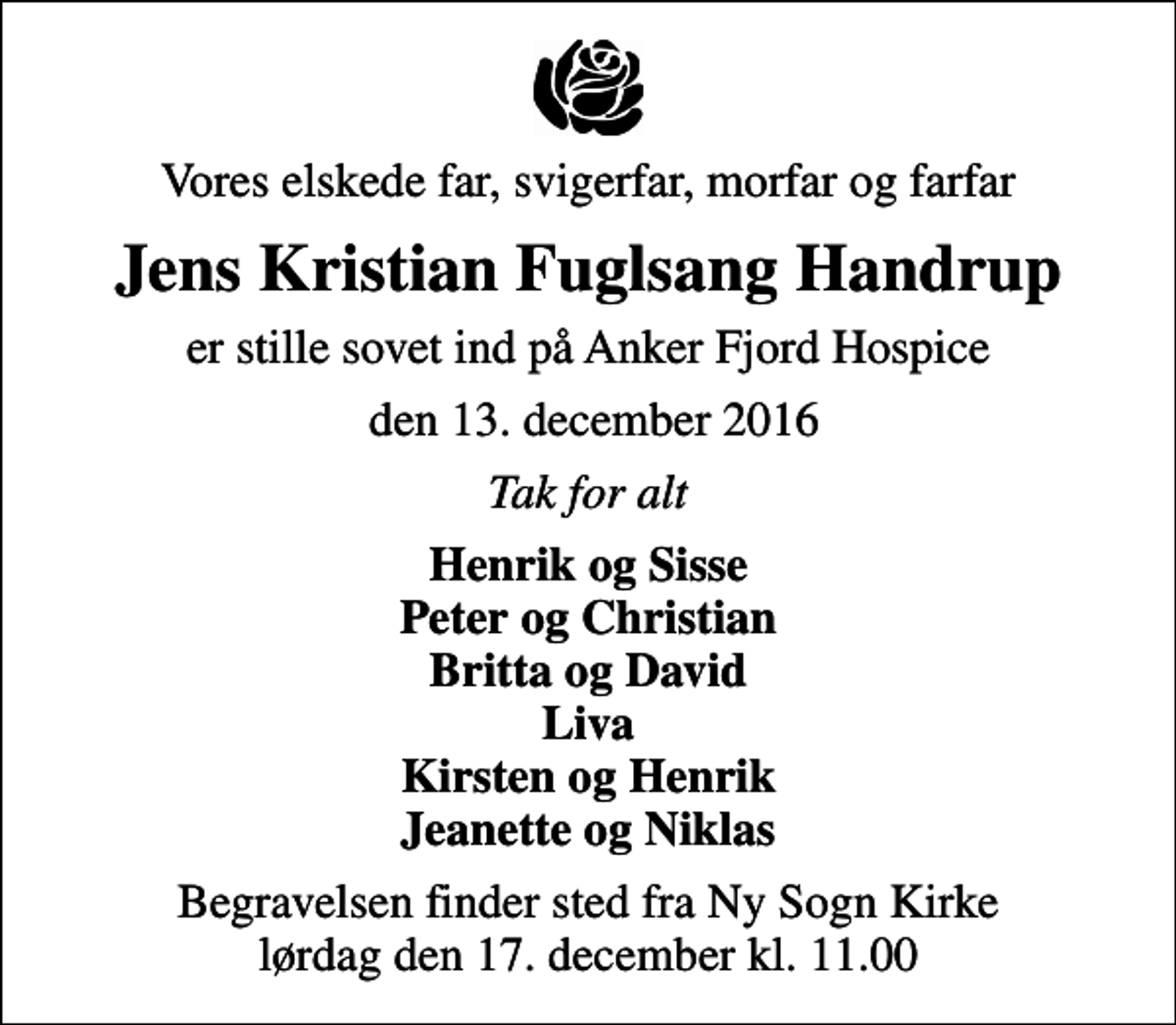 <p>Vores elskede far, svigerfar, morfar og farfar<br />Jens Kristian Fuglsang Handrup<br />er stille sovet ind på Anker Fjord Hospice<br />den 13. december 2016<br />Tak for alt<br />Henrik og Sisse Peter og Christian Britta og David Liva Kirsten og Henrik Jeanette og Niklas<br />Begravelsen finder sted fra Ny Sogn Kirke lørdag den 17. december kl. 11.00</p>