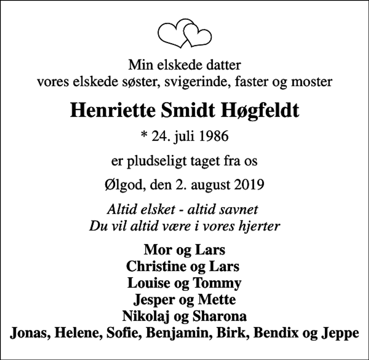 <p>Min elskede datter vores elskede søster, svigerinde, faster og moster<br />Henriette Smidt Høgfeldt<br />* 24. juli 1986<br />er pludseligt taget fra os<br />Ølgod, den 2. august 2019<br />Altid elsket - altid savnet Du vil altid være i vores hjerter<br />Mor og Lars Christine og Lars Louise og Tommy Jesper og Mette Nikolaj og Sharona Jonas, Helene, Sofie, Benjamin, Birk, Bendix og Jeppe</p>