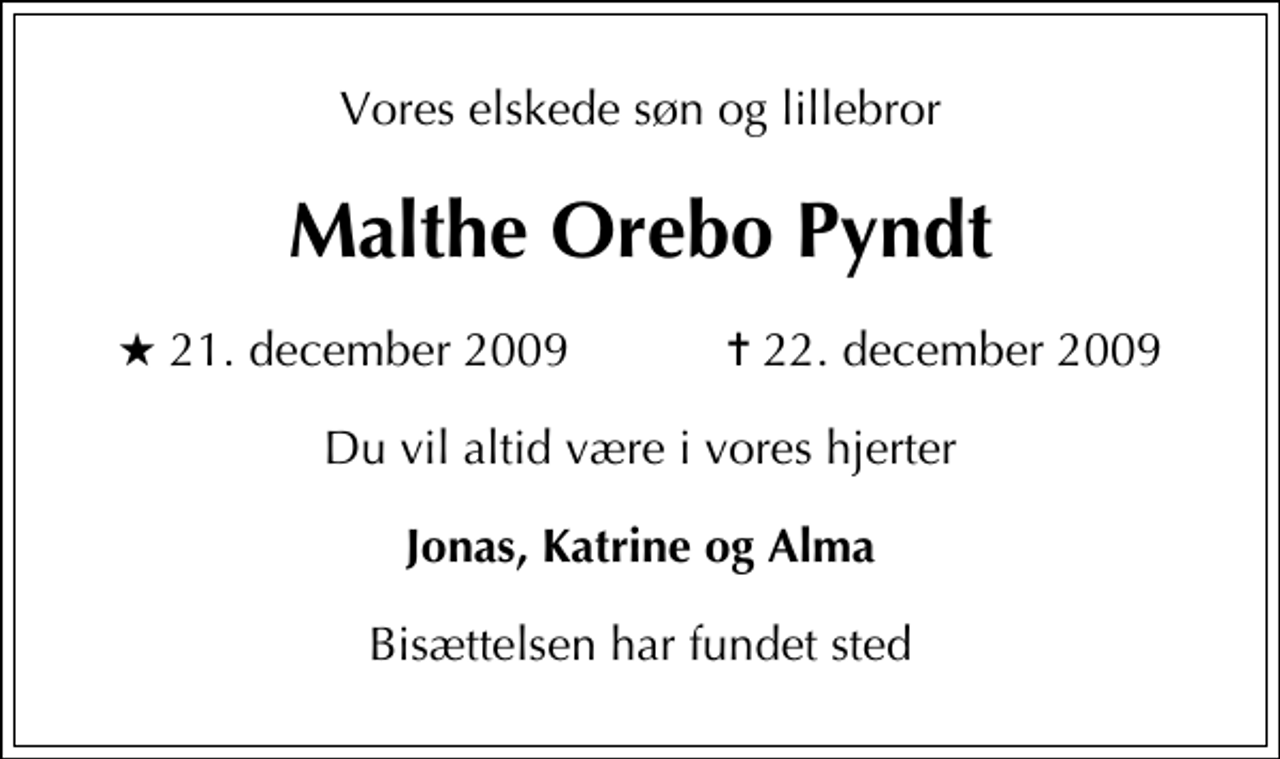 <p>Vores elskede søn og lillebror<br />Malthe Orebo Pyndt<br />* 21. december 2009 ✝ 22. december 2009<br />Du vil altid være i vores hjerter<br />Jonas, Katrine og Alma<br />Bisættelsen har fundet sted</p>