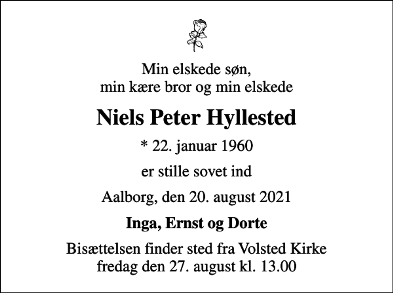 <p>Min elskede søn, min kære bror og min elskede<br />Niels Peter Hyllested<br />* 22. januar 1960<br />er stille sovet ind<br />Aalborg, den 20. august 2021<br />Inga, Ernst og Dorte<br />Bisættelsen finder sted fra Volsted Kirke fredag den 27. august kl. 13.00</p>