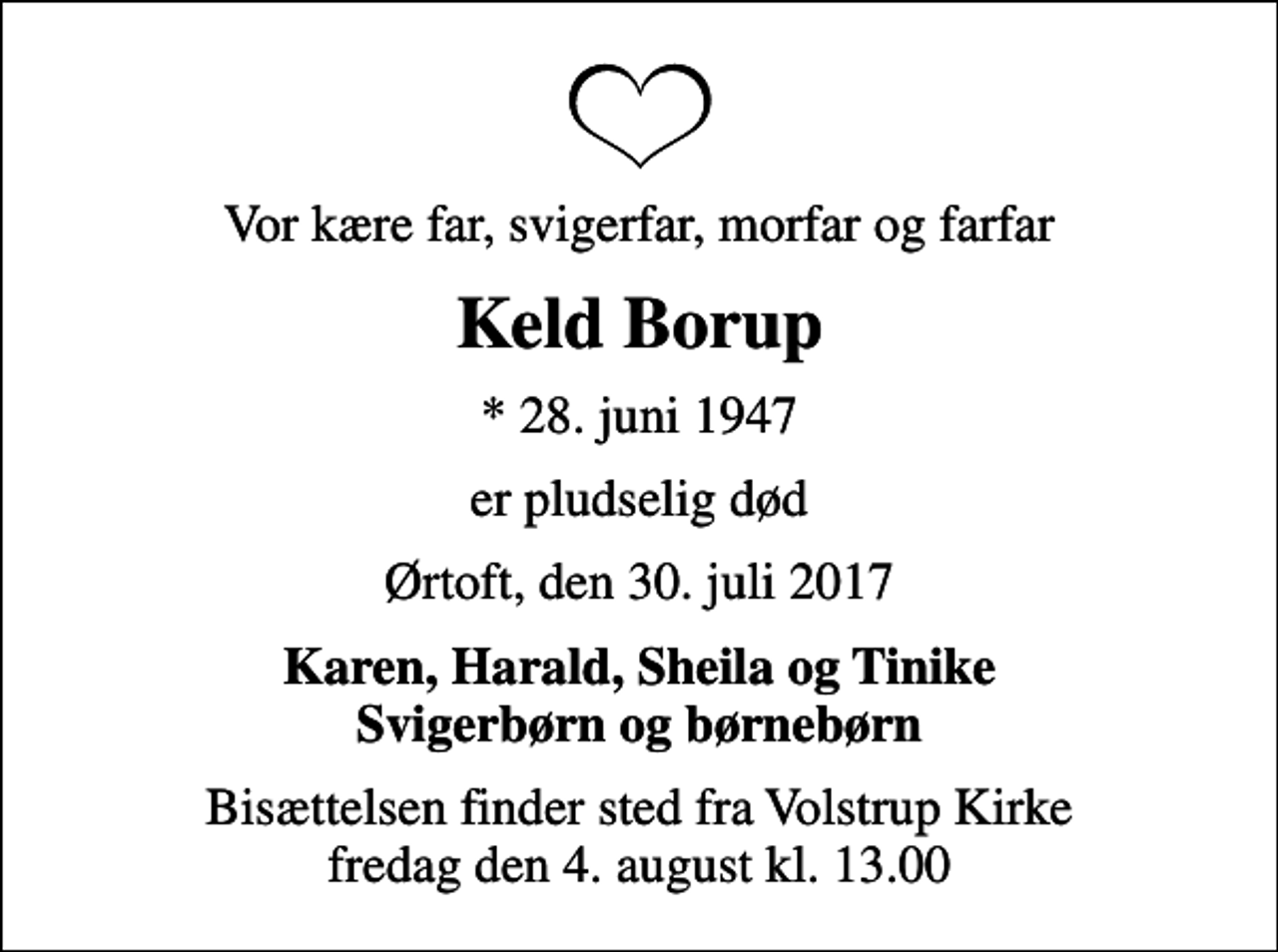 <p>Vor kære far, svigerfar, morfar og farfar<br />Keld Borup<br />* 28. juni 1947<br />er pludselig død<br />Ørtoft, den 30. juli 2017<br />Karen, Harald, Sheila og Tinike Svigerbørn og børnebørn<br />Bisættelsen finder sted fra Volstrup Kirke fredag den 4. august kl. 13.00</p>
