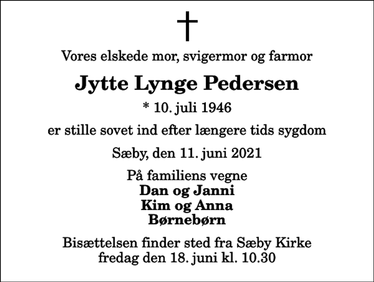 <p>Vores elskede mor, svigermor og farmor<br />Jytte Lynge Pedersen<br />* 10. juli 1946<br />er stille sovet ind efter længere tids sygdom<br />Sæby, den 11. juni 2021<br />På familiens vegne<br />Dan og Janni Kim og Anna Børnebørn<br />Bisættelsen finder sted fra Sæby Kirke fredag den 18. juni kl. 10.30</p>