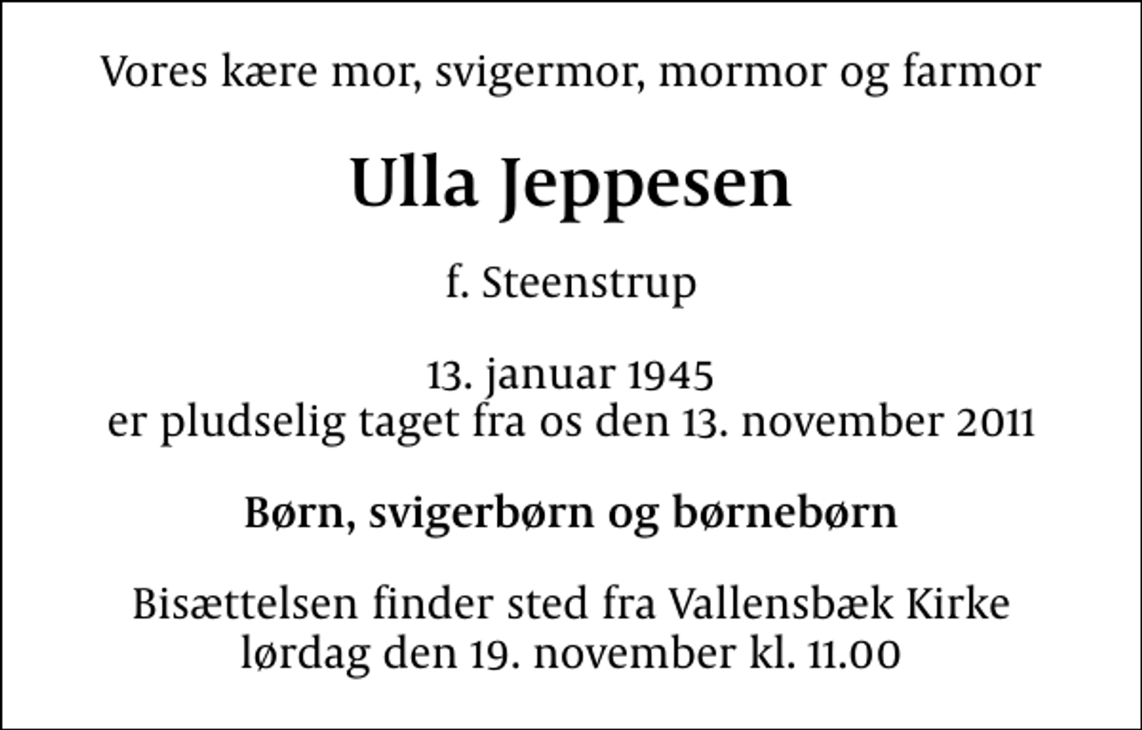 <p>Vores kære mor, svigermor, mormor og farmor<br />Ulla Jeppesen<br />f. Steenstrup<br />13. januar 1945<br />er pludselig taget fra os den 13. november 2011<br />Børn, svigerbørn og børnebørn<br />Bisættelsen finder sted fra Vallensbæk Kirke lørdag den 19. november kl. 11.00</p>